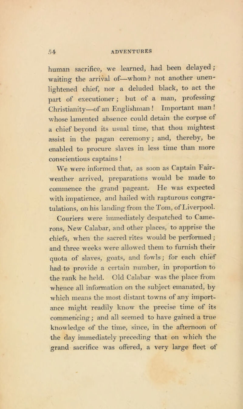 human sacrifice, we learned, had been delayed; waiting the arrival of—v^hom? not another unen- lightened chief, nor a deluded black, to act the part of executioner; but of a man, professing Christianity—of an Englishman ! Important man ! whose lamented absence could detain the corpse of a chief beyond its usual time, that thou mightest assist in the pagan ceremony; and, thereby, be enabled to procure slaves in less time than more conscientious captains ! We were informed that, as soon as Captain Fair- weather arrived, preparations would be made to commence the grand pageant. He was expected with impatience, and hailed with rapturous congra- tulations, on his landing from the Tom, of Liverpool. Couriers were immediately despatched to Came- rons, New Calabar, and other places, to apprise the chiefs, when the sacred rites would be perfomied; and three weeks were allowed them to furnish their quota of slaves, goats, and fowls; for each chief had to provide a certain number, in proportion to the rank he held. Old Calabar was the place from whence all information on the subject emanated, by which means the most distant towns of any import- ance might readily know the precise time of its commencing; and all seemed to have gained a true knowledge of the time, since, in the afternoon of the day immediately preceding that on Avhich the grand sacrifice was offered, a very large fleet of