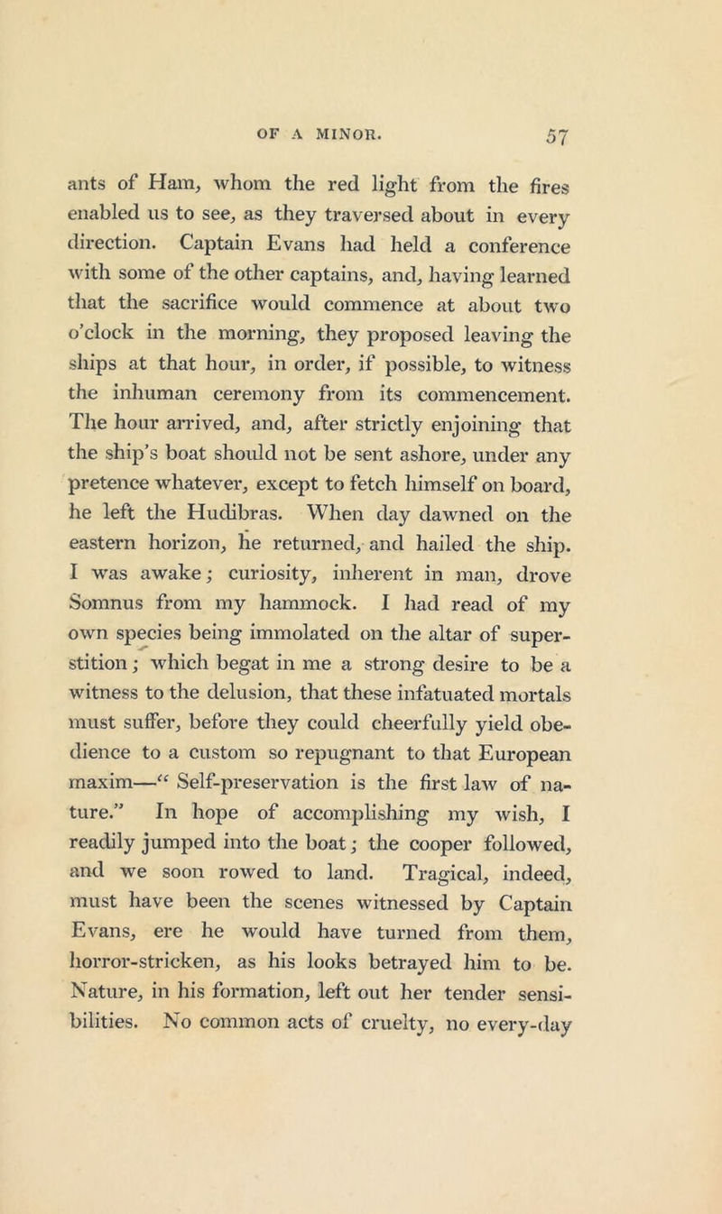 ants of Ham, whom the red light from the fires enabled us to see, as they traversed about in every direction. Captain Evans had held a conference with some of the other captains, and, having learned that the sacrifice would commence at about tw'o o’clock in the morning, they proposed leaving the ships at that hour, in order, if possible, to witness the inhuman cereiuony from its commencement. Tlie hour arrived, and, after strictly enjoining that the ship’s boat should not be sent ashore, under any pretence whatever, except to fetch liimself on board, he left the Hudibras. When day dawned on the eastern horizon, lie returned, and hailed the ship. I was awake; curiosity, inherent in man, drove Somnus from my hammock. I had read of ray own species being immolated on the altar of super- stition ; which begat in me a strong desire to be a witness to the delusion, that these infatuated mortals must suffer, before they could cheerfully yield obe- dience to a custom so repugnant to that European maxim—“ Self-preservation is the first law of na- ture.” In hope of accomplishing my wish, I readily jumped into the boat; the cooper followed, and we soon rowed to land. Tragical, indeed, must have been the scenes witnessed by Captain Evans, ere he would have turned from them, horror-stricken, as his looks betrayed him to be. Nature, in his formation, left out her tender sensi- bilities. No common acts of cruelty, no every-day