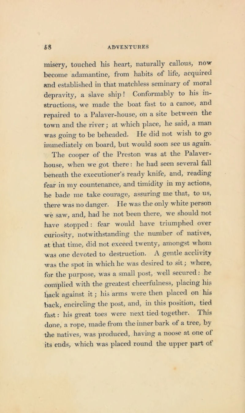 misery, touched his heart, naturally callous, novr become adamantine, from habits of life, acquired and established in that matcliless seminary of moral depravity, a slave ship! Conformably to his in- structions, we made the boat fast to a canoe, and repaired to a Palaver-house, on a site between the town and the river; at which place, he said, a man was going to be beheaded. He did not wish to go immediately on board, but would soon see us again. The cooper of the Preston was at the Palaver- house, when A\'e got there: he had seen several fall beneath the executioner’s ready knife, and, reading fear in my countenance, and timidity in my actions, he bade me take courage, assuring me that, to vis, there was no danger. He w as the only wdiite person we saw, and, had lie not been tliere, we should not have stopped: fear would have triumphed over cui'iosity, notwithstanding the number of natives, at tliat time, did not exceed tw enty, amongst wdiom w^as one devoted to destruction. A gentle acclivity was the spot in wdiich he w^as desired to sit; w^here, for the purpose, was a small post, w ell secured: he complied w ith the greatest clieerfulness, placing his iiack against it; his arms were then placed on his back, ench’cling the post, and, in this position, tied fast: his great toes w'ere next tied together. This done, a rope, made from the inner bark of a tree, by tlie natives, was produced, having a noose at one of its ends, which w as placed round the upper part of