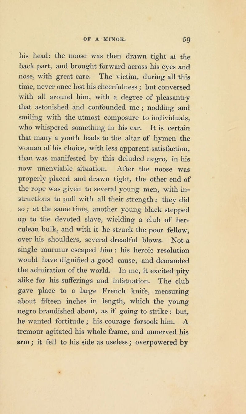 his head: the noose was then drawn tight at the back part^ and brought forward across his eyes and nose, with great care. The victim, during all this time, never once lost his cheerfulness; but conversed with all around him, with a degree of pleasantry that astonished and confounded me; nodding and smiling with the utmost composure to individuals, who whispered something in his ear. It is certain that many a youth leads to the altar of hymen the woman of his choice, with less apparent satisfaction, than was manifested by this deluded negro, in his now unenviable situation. After the noose was properly placed and drawn tight, the other end of tlie rope was given to several young men, with in- structions to pull with all their strength : they did so; at the same time, another young black stepped up to the devoted slave, wielding a club of her- culean bulk, and with it he struck the poor fellow, over his shoulders, several dreadful blows. Not a single murmur escaped him: his heroic resolution would have dignified a good cause, and demanded the admiration of the world. In me, it excited pity alike for his sufferings and infatuation. The club gave place to a large French knife, measuring about fifteen inches in length, which the young negro brandished about, as if going to strike: but, he wanted fortitude ; his courage forsook him. A tremour agitated his whole frame, and unnerved his arm; it fell to his side as useless; overpowered by