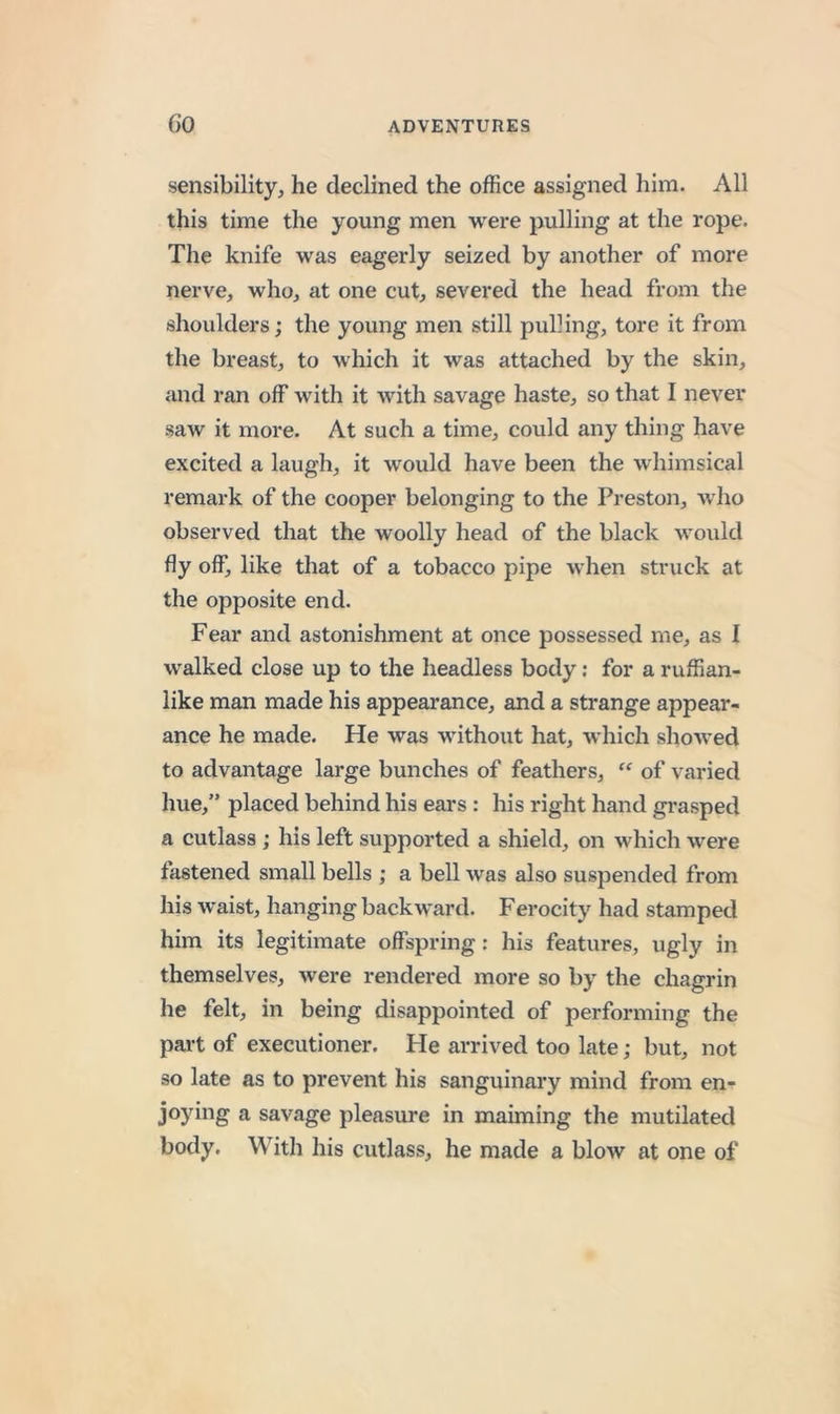 sensibility, he declined the office assigned him. All this time the young men were pulling at the rope. The knife was eagerly seized by another of more nerve, who, at one cut, severed the head from the shoulders; the young men still pulling, tore it from the breast, to which it was attached by the skin, and ran off with it with savage haste, so that I never saw it more. At such a time, could any thing have excited a laugh, it would have been the whimsical remark of the cooper belonging to the Preston, who observed that the woolly head of the black would fly off, like that of a tobacco pipe when struck at the opposite end. Fear and astonishment at once possessed me, as I walked close up to the headless body; for a ruffian- like man made his appearance, and a strange appear- ance he made. He was without hat, which showed to advantage large bunches of feathers,  of varied hue,” placed behind his ears: his right hand grasped a cutlass; his left supported a shield, on which were fastened small bells ; a bell was also suspended from his waist, hanging backward. Ferocity had stamped him its legitimate offspring; his features, ugly in themselves, were rendered more so by the chagrin he felt, in being disappointed of performing the part of executioner. He arrived too late; but, not so late as to prevent his sanguinary mind from en- joying a savage pleasure in maiming the mutilated body. With his cutlass, he made a blow at one of