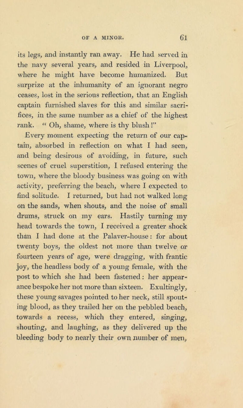 its legs^ and instantly ran away. He had served in the navy several years, and resided in Liverpool, where he might have become humanized. But surprize at the inhumanity of an ignorant negro ceases, lost in the serious reflection, that an English captain furnished slaves for this and similar sacri- fices, in the same number as a chief of the highest rank. “ Oh, shame, where is thy blush!” Every moment expecting the return of our cap- tain, absorbed in reflection on what I had seen, and being desirous of avoiding, in future, such scenes of cruel superstition, I refused entering the town, where the bloody business was going on with activity, preferring the beach, where I expected to find solitude. I returned, but had not walked long on the sands, when shouts, and the noise of small drums, struck on my ears. Hastily turning my head towards the town, I received a greater shock than I had done at the Palaver-house: for about twenty boys, the oldest not more than twelve or fourteen years of age, were dragging, with frantic joy, the headless body of a young female, with the post to which she had been fastened: her appear- ance bespoke her not more than sixteen. Exultingly, these young savages pointed to her neck, still spout- ing blood, as they trailed her on the pebbled beach, towards a recess, which they entered, singing, shouting, and laughing, as they delivered up the bleeding body to nearly their own number of men,