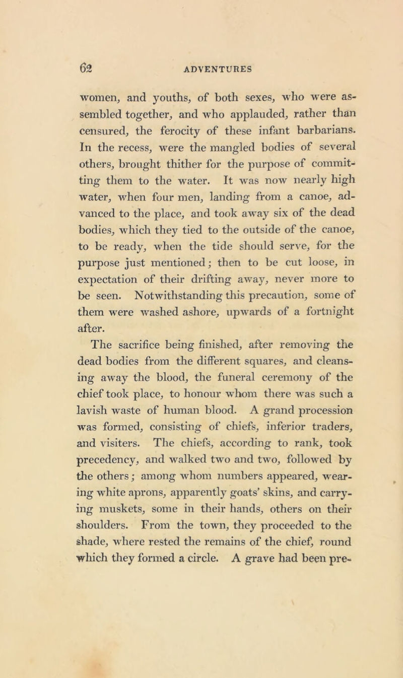 women, and youths, of both sexes, who were as- sembled together, and who applauded, rather than censured, the ferocity of these infant barbarians. In the recess, were the mangled bodies of several others, brought thither for the purpose of commit- ting them to the water. It was now nearly high water, when four men, landing from a canoe, ad- vanced to the place, and took away six of the dead bodies, which they tied to the outside of the canoe, to be ready, when the tide should serve, for the purpose just mentioned; then to be cut loose, in expectation of their drifting away, never more to be seen. Notwithstanding this precaution, some of them were washed ashore, upwards of a fortnight after. The sacrifice being finished, after removing the dead bodies from the different squares, and cleans- ing away the blood, the funeral ceremony of the chief took place, to honour whom there Avas such a lavish waste of human blood. A grand procession was formed, consisting of chiefs, inferior traders, and Ausiters. The chiefs, according to rank, took precedency, and walked tAvo and tA\’o, followed by the others; among Avhom numbers appeared, wear- ing white aprons, apparently goats’ skins, and carry- ing muskets, some in their hands, others on their shoulders. From the town, they proceeded to the shade, where rested the remains of the chief, round which they formed a circle. A grave had been pre-