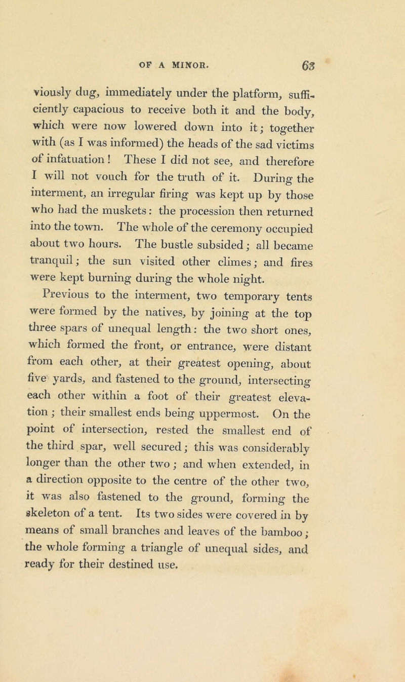 viously dug, immediately under the platform, suffi- ciently capacious to receive both it and the body, wliich were now lowered down into it; together with (as I was informed) the heads of the sad victims of infatuation ! These I did not see, and therefore I will not vouch for the truth of it. During the interment, an irregulai- firing was kept up by those who had the muskets: the procession then returned into the town. The whole of the ceremony occupied about two hours. The bustle subsided; all became tranquil; tlie sun visited other climes; and fires were kept burning during the whole night. Previous to the interment, two temporary tents were formed by the natives, by joining at the top three spars of unequal length: the two short ones, which formed the front, or entrance, were distant from each other, at their greatest opening, about five yards, and fastened to the ground, intersecting each other within a foot of then* greatest eleva- tion ; their smallest ends being uppermost. On the point of intersection, rested the smallest end of the third spar, well secured; this was considerably longer than the other two; and when extended, in a direction opposite to the centre of the other two, it was also fastened to the ground, forming the skeleton of a tent. Its two sides were covered in by means of small branches and leaves of the bamboo ; the whole forming a triangle of unequal sides, and ready for their destined use.