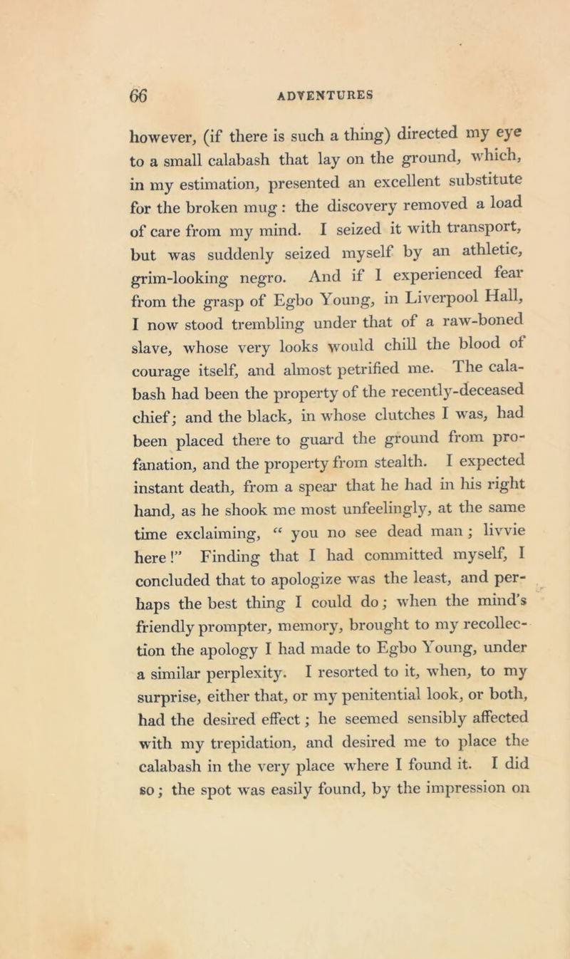 however, (if there is such a thing) directed my eye to a small calabash that lay on the ground, which, in my estimation, presented an excellent substitute for the broken mug : the discovery removed a load of care from my mind. I seized it with transport, but was suddenly seized myself by an athletic, grim-looking negro. And if 1 experienced feai from the grasp of Egbo Young, in Liverpool Hall, I now stood trembling under that of a raw-boned slave, whose very looks would chill the blood ot courage itself, and almost petrified me. The cala- bash had been the property of the recently-deceased chief; and the black, in whose clutches I w'as, had been placed there to guard the ground from pro- fanation, and the property from stealth. I expected instant death, from a spear that he had in his right hand, as he shook me most unfeelingly, at the same time exclaiming, “ you no see dead man ; livvie here!” Finding that I had committed myself, I concluded that to apologize w'as the least, and per- haps the best thing I could do; when the mind’s friendly prompter, memory, brought to my recollec- tion the apology I had made to Egbo Young, under a similar perplexity. I resorted to it, when, to my surprise, either that, or my penitential look, or both, had the desired effect; he seemed sensibly affected with my trepidation, and desired me to place the calabash in the very place where I found it. I did so; the spot was easily found, by the impression on