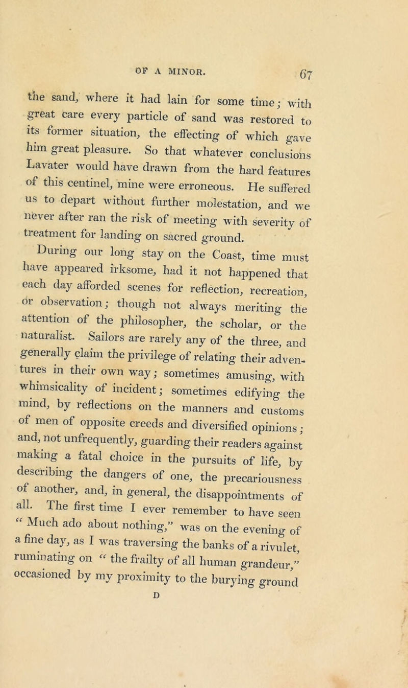C‘7 tne sand, where it had lain for some time; with great care every particle of sand was restored to its former situation, the effecting of which gave him great pleasure. So that whatever conclusions Lavater would have drawn from the hard features of this centinel, mine were erroneous. He suffered us to depart without further molestation, and we never after ran the risk of meeting with severity of treatment for landing on sacred ground. During our long stay on the Coast, time must have appeared irksome, had it not happened that each day afforded scenes for reflection, recreation, or observation; though not always meriting the attention of the philosopher, the scholar, or the naturalist. Sailors are rarely any of the three, and generally claim the privilege of relating their adven- tures in their own way; sometimes amusing, with whimsicality of incident; sometimes edifying the mind, by reflections on the manners and customs of men of opposite creeds and diversified opinions; and, not unfrequently, guarding their readers against making a fatal choice in the pursuits of life by describing the dangers of one, the precariousness of another, and, in general, the disappointments of all. The first time I ever remember to have seen Much ado about nothing,” was on the evening of a fine day, as I was traversing the banks of a rivulet ruminating on - the frailty of all human grandeur,” occasioned by my proximity to the burying ground D