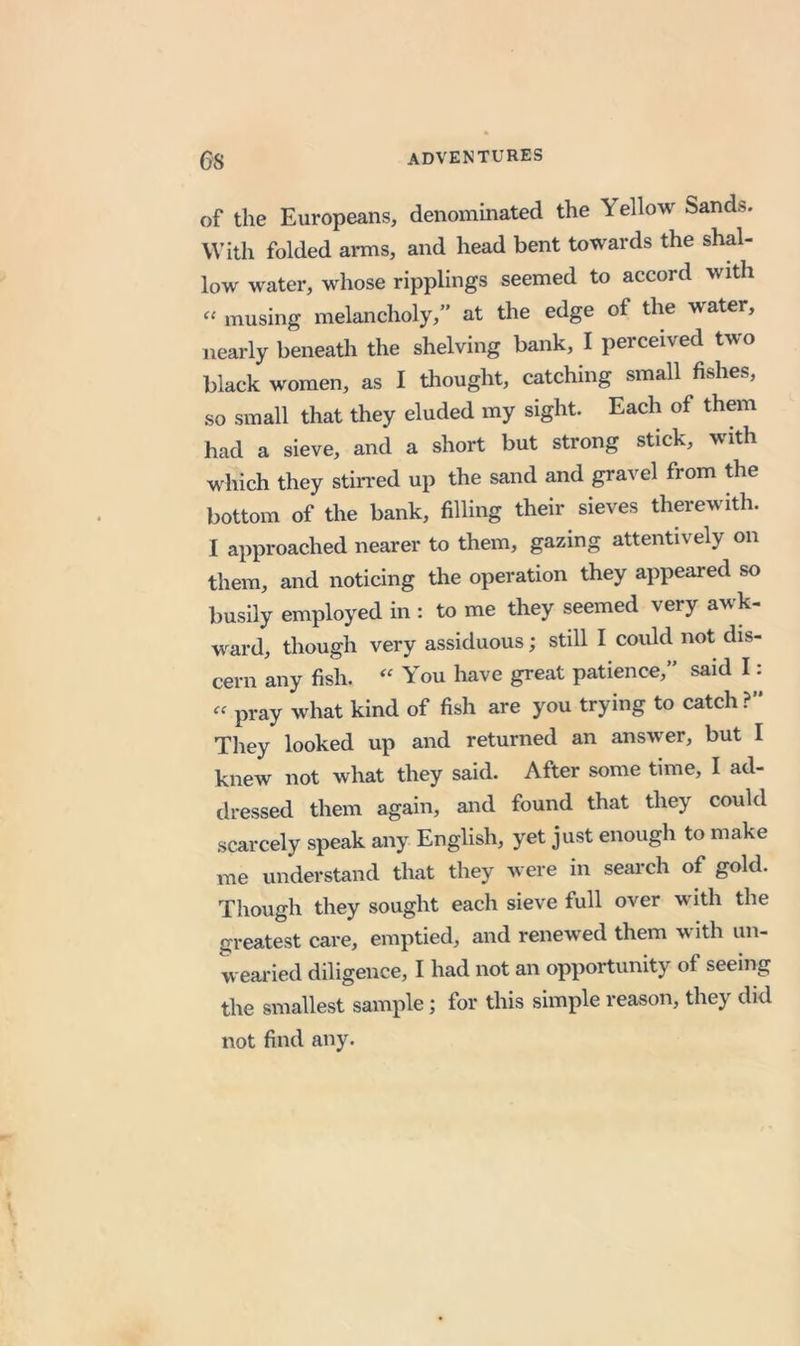 of the Europeans, denominated the Yellow Sands. With folded arms, and head bent towards the shal- low water, whose ripplings seemed to accord with musing melancholy,” at the edge of the water, nearly beneath the shelving bank, I perceived two black women, as I thought, catching small fishes, so small that they eluded my sight. Each of them had a sieve, and a short but strong stick, with which they stin-ed up the sand and gravel from the bottom of the bank, filling their sieves therewith. I approached nearer to them, gazing attentively on them, and noticing the operation they appeared so busily employed in : to me they seemed very awk- ward, though very assiduous; still I could not dis- cern any fish. You have great patience,” said I: « pray what kind of fish are you trying to catch?” They looked up and returned an answer, but I knew not what they said. After some time, I ad- tlressed them again, and found that they could scarcely speak any English, yet just enough to make me understand that they were in search of gold. Though they sought each sieve full over with the greatest care, emptied, and renewed them with un- wearied diligence, I had not an opportunity of seeing the smallest sample; for this simple reason, they did not find any.