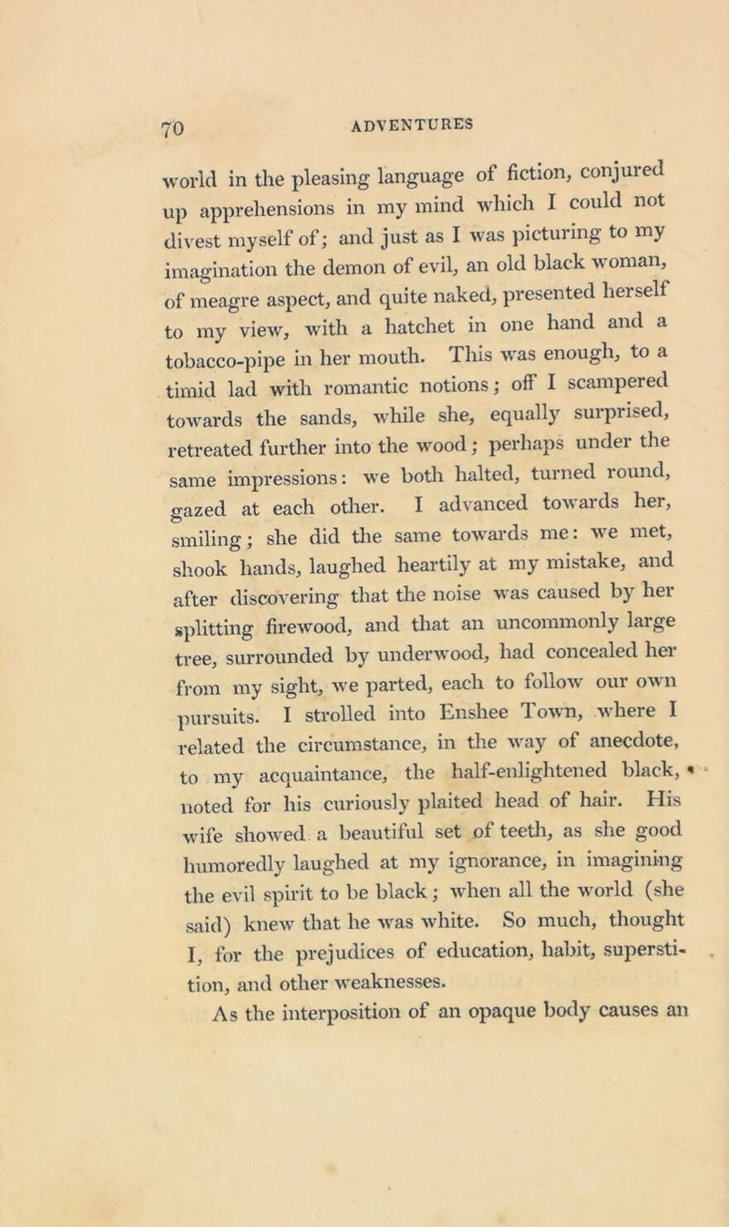 world in the pleasing language of fiction, conjured up apprehensions in my mind Avhich I could not divest myself of; and just as I was picturing to my imagination the demon of evil, an old black woman, of meagre aspect, and quite naked, presented herself to my view, with a hatchet in one hand and a tobacco-pipe in her mouth. This was enough, to a timid lad with romantic notions; off I scampered towards the sands, while she, equally surprised, retreated further into the wood; perhaps under the same impressions: we botli halted, turned lound, gazed at each other. I advanced towards her, smiling; she did tlie same towards me: we met, shook hands, laughed heartily at my mistake, and after discovering that the noise was caused by her splitting firewood, and that an uncommonly large tree, surrounded by underwood, had concealed her from my sight, we parted, each to follow our own pursuits. I strolled into Enshee To'w n, here I related the circumstance, in the way of anecdote, to my acquaintance, the half-enlightened black, ^ noted for his curiously plaited head of hair. His wife showed a beautiful set of teetli, as she good humoredly laughed at my ignorance, in imagining the evil spirit to be black; when all the world (she said) knew that he was white. So much, thought I, for the prejudices of education, habit, supersti- tion, and other weaknesses. As the interposition of an opaque body causes an