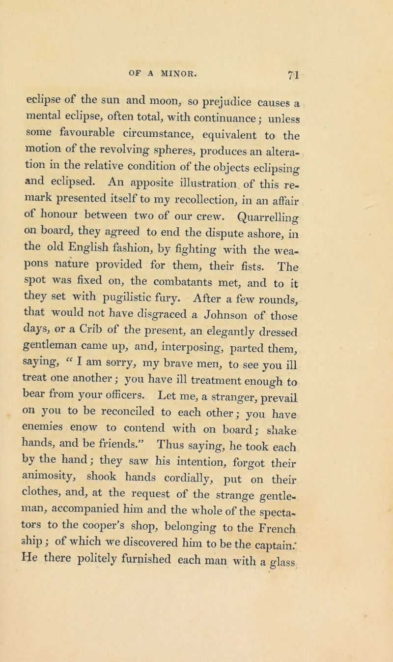 eclipse of the sun and moon, so prejudice causes a mental eclipse, often total, with continuance; unless some favourable circumstance, equivalent to the motion of the revolving spheres, produces an altera- tion in the relative condition of the objects eclipsing and eclipsed. An apposite illustration of this re- mark presented itself to my recollection, in an affair of honour between two of our crew. Quarrelling on board, they agreed to end the dispute ashore, in the old English fashion, by fighting with the Avea- pons nature provided for them, their fists. The spot was fixed on, the combatants met, and to it they set with pugilistic fury. After a few rounds, that would not have disgraced a Johnson of those days, or a Crib of the present, an elegantly dressed gentleman came up, and, interposing, parted them, saying, « I am sorry, my brave men, to see you ill treat one another j you have ill treatment enough to bear from your officers. Let me, a stranger, prevail on you to be reconciled to each other; you have enemies enow to contend Avith on board; shake hands, and be friends.” Thus saying, he took each by the hand; they saw his intention, forgot their animosity, shook hands cordially, put on their clothes, and, at the request of the strange gentle- man, accompanied him and the whole of the specta— toi's to the cooper’s shop, belonging to the French ship; of which we discovered him to be the captain.' He there politely furnished each man with a glass