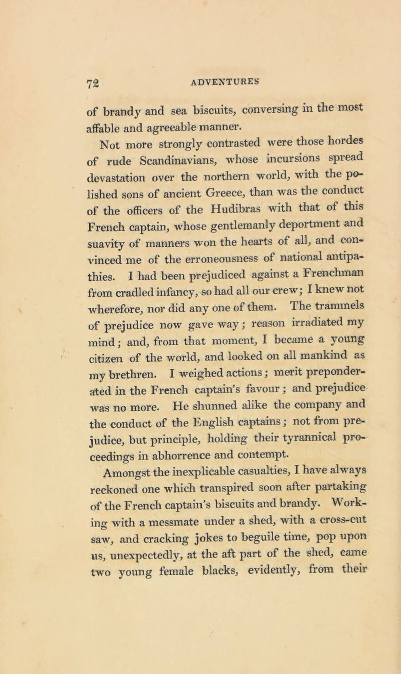 of brandy and sea biscuits, conversing in the most affable and agreeable manner. Not more strongly contrasted were those hordes of rude Scandinavians, whose incursions spread devastation over the northern world, with the po- lished sons of ancient Greece, than was the conduct of the officers of the Hudibras with that of this French captain, whose gentlemanly deportment and suavity of manners won the hearts of all, and con- vinced me of the erroneousness of national antipa- thies. I had been prejudiced against a Frenchman from cradled infancy, so had all our crew; I knew not wherefore, nor did any one of them. The trammels of prejudice now gave way j reason irradiated my mind; and, from that moment, I became a young citizen of the world, and looked on all mankind as my brethren. I weighed actions; merit preponder- ated in the French captain’s favour; and prejudice was no more. He shunned alike the company and the conduct of the English captains; not from pre- judice, but principle, holding their tyrannical pro- ceedings in abhorrence and contempt. Amongst the inexplicable casualties, I have always reckoned one which transpired soon after partaking of the French captain's biscuits and brandy. Work- ing with a messmate under a shed, with a cross-cut saw, and cracking jokes to beguile time, pop upon us, unexpectedly, at the aft part of the shed, came two young female blacks, evidently, from their