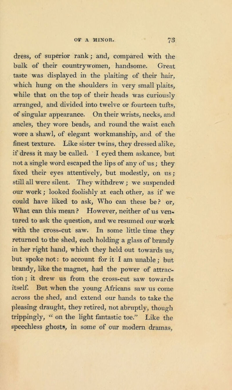 dress, of superior rank; and, compared with the bulk of their countrywomen, handsome. Great taste was displayed in the plaiting of their hair, which hung on the shoulders in very small plaits, while that on the top of their heads was curiously arranged, and divided into twelve or fourteen tufts, of singular appearance. On their wrists, necks, and ancles, they wore beads, and romid the waist each wore a shawl, of elegant workmanship, and of the finest texture. Like sister twins, they dressed alike, if dress it may be called. I eyed them askance, but not a single word escaped the lips of any of us; they fixed their eyes attentively, but modestly, on us; still all were silent. They withdrew; we suspended our work; looked foolishly at each other, as if we could have liked to ask. Who can these be.^ or. What can this mean ? However, neither of us ven« tured to ask the question, and we resumed our work with the cross-cut saw. In some little time they returned to the shed, each holding a glass of brandy in her right hand, which they held out towards us, but spoke not: to account for it I am unable; but brandy, like the magnet, had the power of attrac- tion; it drew us from the cross-cut saw towards itself. But when the young Africans saw us come across the shed, and extend our hands to take the pleasing draught, they retired, not abruptly, though trippingly, “ on the light fantastic toe.” Like tlie speechless ghosts, in some of our modern dramas.