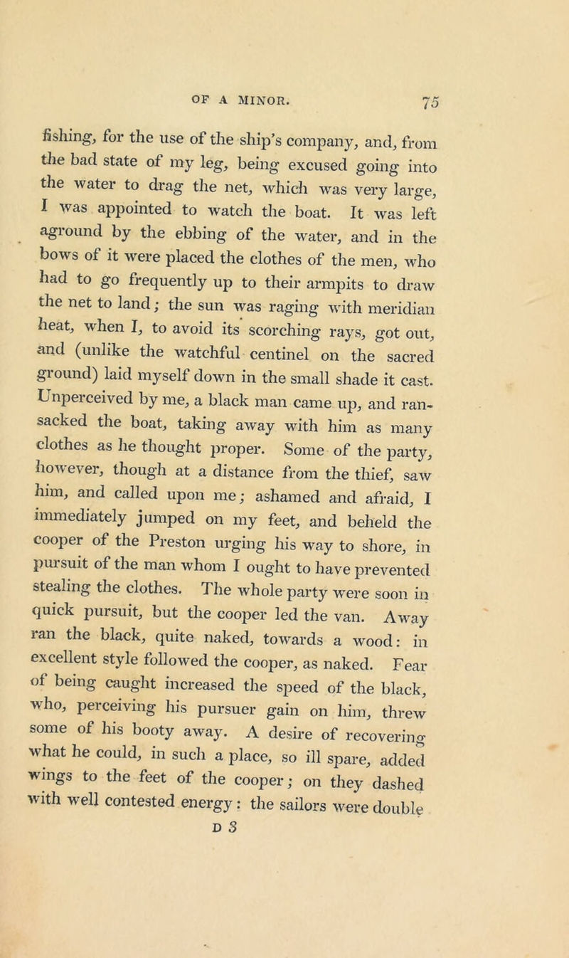fishing, for the use of the ship’s company, and, from the bad state of my leg, being excused going into tlie water to drag the net, which was very large, I was appointed to watch the boat. It was left aground by the ebbing of the water, and in the bows of it were placed the clothes of the men, who had to go frequently up to their armpits to draw the net to land; the sun was raging with meridian heat, when I, to avoid its scorching rays, got out, and (unlike the watchful centinel on the sacred ground) laid myself down in the small shade it cast. Unperceived by me, a black man came up, and ran- sacked the boat, taking away with him as many clothes as he thought jJroper. Some of the party, however, though at a distance from tlie thief, saw him, and called upon me; ashamed and afraid, I immediately jumped on my feet, and beheld the cooper of the Preston urging his way to shore, in puisuit of the man whom I ought to have prevented stealing the clothes. The whole party w’ere soon in quick pursuit, but the cooper led the van. Away ran the black, quite naked, towards a wood: in excellent style followed the cooper, as naked. Fear of being caught increased the speed of the black, who, perceiving his pursuer gain on him, threw some of his booty away. A desire of recovering what he could, in such a place, so ill spare, added wings to the feet of the cooper; on they dashed with well contested energy: tlie sailors were double D 3