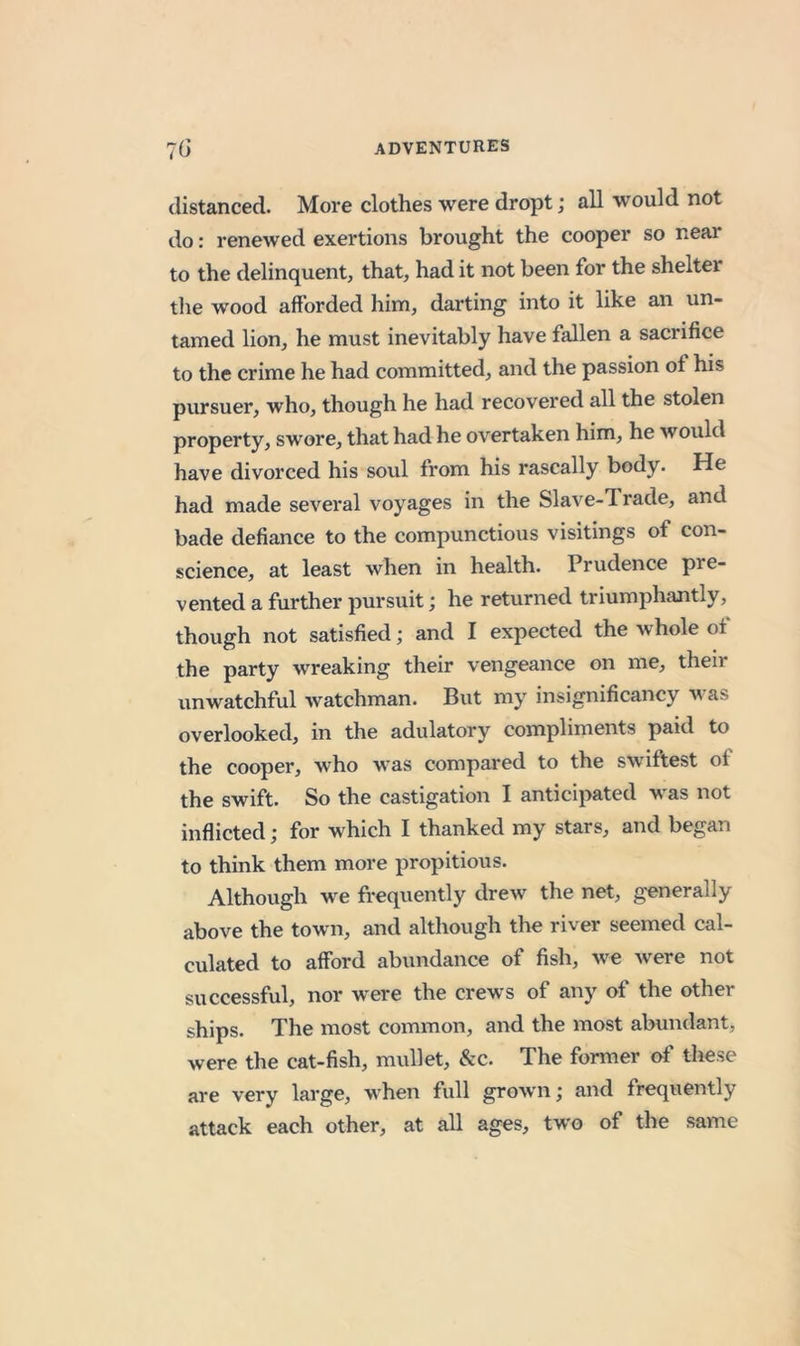 distanced. More clothes were dropt; all would not do: renewed exertions brought the cooper so near to the delinquent, that, had it not been for the shelter the wood afforded him, darting into it like an un- tamed lion, he must inevitably have fallen a sacrifice to the crime he had committed, and the passion of his pursuer, who, though he had recovered all the stolen property, swore, that had he overtaken him, he would have divorced his soul from his rascally body. He had made several voyages in the Slave-Trade, and bade defiance to the compunctious visitings of con- science, at least when in health. Prudence pre- vented a further pursuit; he returned triumphantly, though not satisfied; and I expected the whole of the party wreaking their vengeance on me, their unwatchful watchman. But my insignificancy v as overlooked, in the adulatory compliments paid to the cooper, who was compared to the swiftest of the swift. So the castigation I anticipated was not inflicted; for which I thanked my stars, and began to think them more propitious. Although we frequently drew the net, generally above the town, and although the river seemed cal- culated to afford abundance of fish, we were not successful, nor were the crews of any of the other ships. The most common, and the most abundant, were the cat-fish, mullet, &amp;c. The former of these are very large, when full grown; and frequently attack each other, at all ages, two of the same