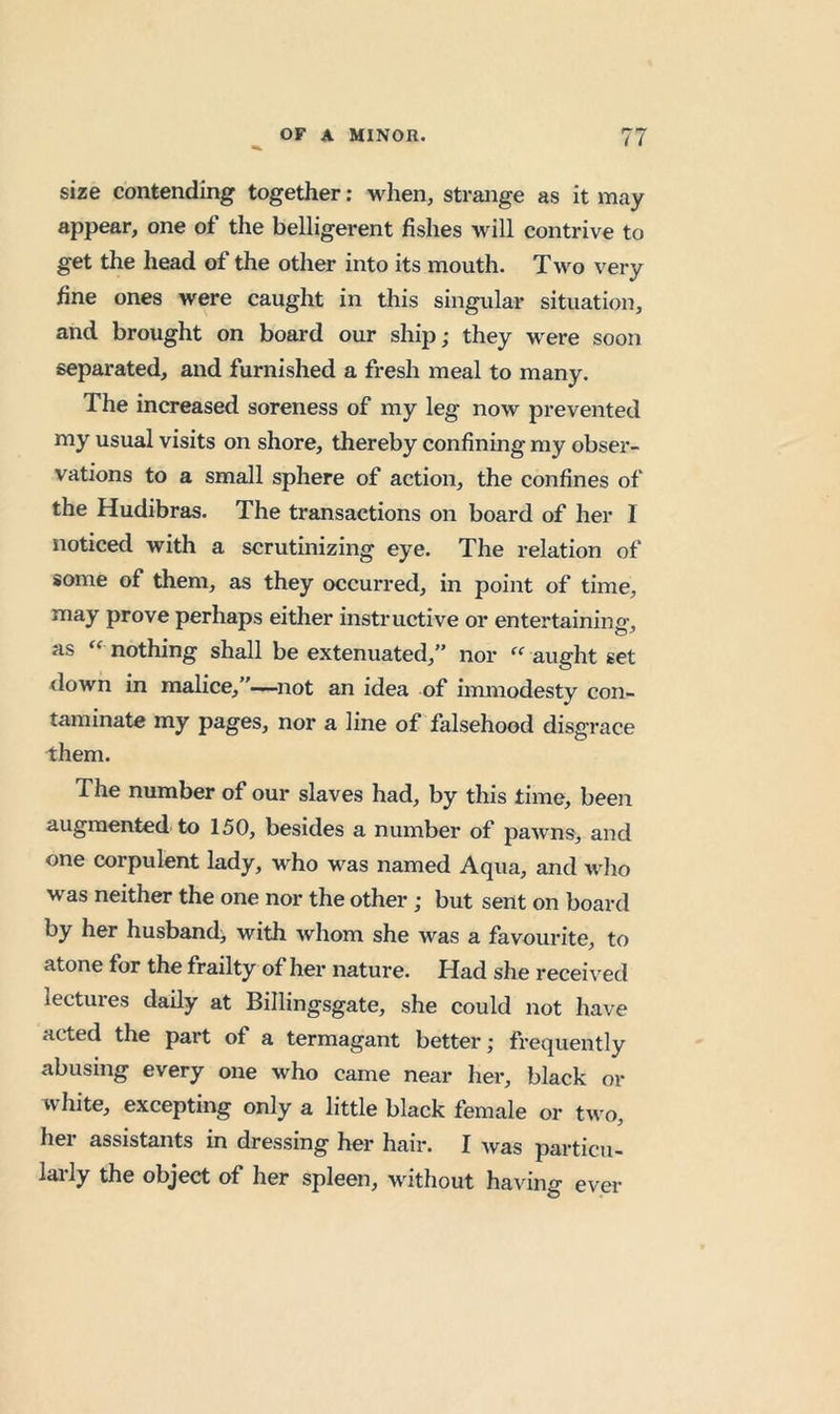 size contending together; when, strange as it may appear, one of the belligerent fishes will contrive to get the head of the other into its mouth. Two very fine ones were caught in this singular situation, and brought on board our ship; they were soon separated, and furnished a fresh meal to many. The increased soreness of my leg now prevented my usual visits on shore, thereby confining my obser- vations to a small sphere of action, the confines of the Hudibras. The transactions on board of her I noticed with a scrutinizing eye. The relation of some of them, as they occurred, in point of time, may prove perhaps either instructive or entertaining, as nothing shall be extenuated,” nor aught set <lown in malice,”—not an idea of inmiodesty con- taminate my pages, nor a line of falsehood disgrace them. The number of our slaves had, by this time, been augmented to 150, besides a number of pawns, and one corpulent lady, who was named Aqua, and who was neither the one nor the other; but sent on board by her husband; with whom she was a favourite, to atone for the frailty of her nature. Had she received lectures daily at Billingsgate, she could not have acted the part of a termagant better; frequently abusing every one who came near her, black or white, excepting only a little black female or two, her assistants in dressing her hair. I was particu- lai-ly the object of her spleen, without having ever