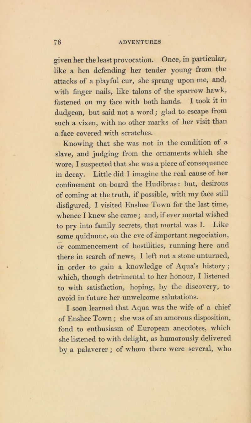 given her the least provocation. Once, in particular, like a hen defending her tender young from the attacks of a playful cur, she sprang upon me, and, with finger nails, like talons of the sparrow hawk, fastened on my face with both hands. I took it in dudgeon, but said not a word; glad to escape from such a vixen, with no other marks of her visit than a face covered with scratches. Knowing that she was not in the condition of a slave, and judging from the ornaments which she wore, I suspected that she was a piece of consequence in decay. Little did I imagine the real cause of her confinement on board the Hudibras: but, desirous of coming at the truth, if possible, with my face still disfigured, I visited Enshee Town for the last time, whence I knew she came; and, if ever mortal wished to pry into family secrets, that mortal was I. Like some quidnunc, on the eve of important negociation, or commencement of hostilities, running here and there in search of news, I left not a stone unturned, in order to gain a knowledge of Aqua’s history; which, though detrimental to her honour, I listened to with satisfaction, hoping, by the discovery, to avoid in future her unwelcome salutations. I soon learned that Aqua was the wife of a chief of Enshee Towm; she was of an amorous disposition, fond to enthusiasm of European anecdotes, which she listened to with delight, as humorously delivered by a palaverer; of whom there were several, who