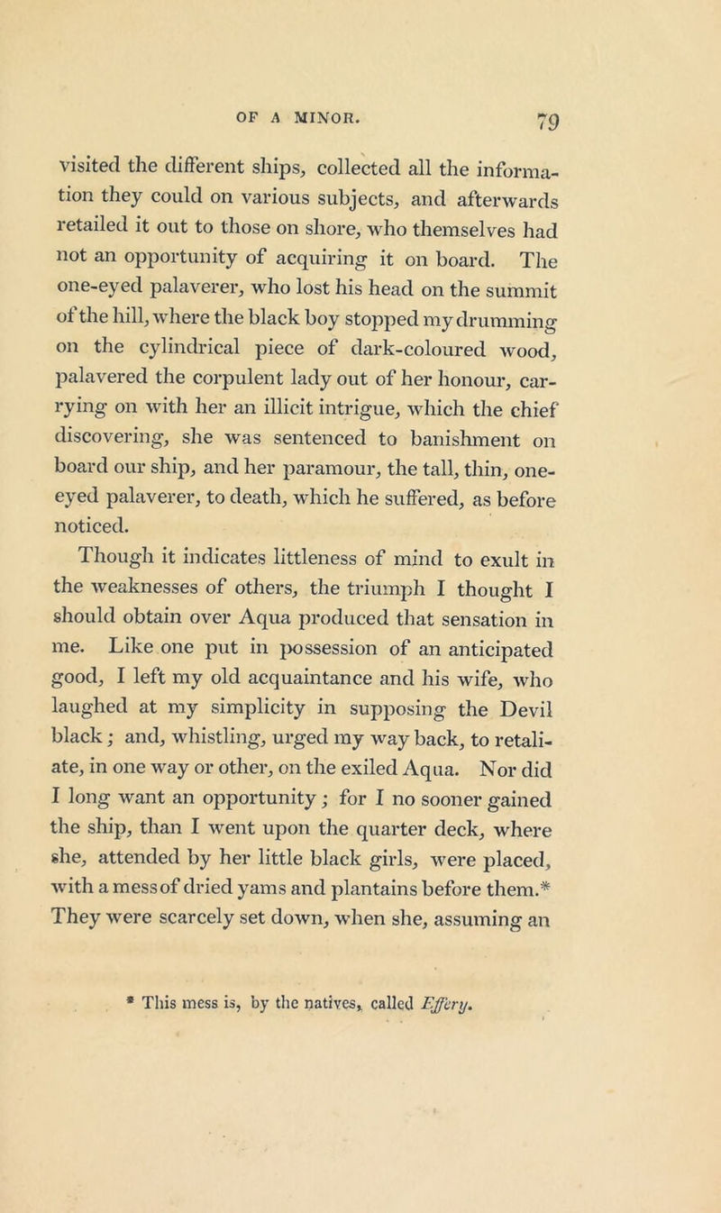 visited the difFerent ships, collected all the informa- tion they could on various subjects, and afterwards retailed it out to those on shore, who themselves had not an opportunity of acquiring it on board. The one-eyed palaverer, who lost his head on the summit of the hill, where the black boy stopped my drumming on the cylindrical piece of dark-coloured wood, palavered the corpulent lady out of her honour, car- rying on with her an illicit intrigue, which the chief discovering, she was sentenced to banishment on board our ship, and her paramour, the tall, thin, one- eyed palaverer, to death, which he suffered, as before noticed. Though it indicates littleness of mind to exult in the Aveaknesses of others, the triumph I thought I should obtain over Aqua produced that sensation in me. Like one put in jxissession of an anticipated good, I left my old acquaintance and his wife, Avho laughed at my simplicity in supposing the Devil black; and, whistling, urged my way back, to retali- ate, in one way or other, on the exiled Aqua. Nor did I long want an opportunity; for I no sooner gained the ship, than I went upon the quarter deck, where she, attended by her little black girls, Avere placed, Avith a mess of dried yams and plantains before them.* They Avere scarcely set down, wdien she, assuming an • This mess is, by the natives, called F.ffcry.