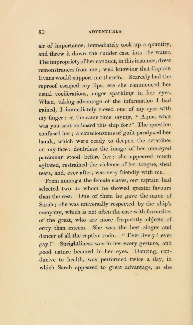 air of importance, immediately took up a quantity, and threw it down the rudder case into the water. The impropriety of her conduct, in tliis instance, drew remonstrances from me; well knowing that Captain Evans would support me therein. Scarcely had the reproof escaped my lips, ere she commenced her usual vociferations, anger sparkling in her eyes. When, taking advantage of the information I had gained, I immediately closed one of my eyes with my finger ; at the same time saying, “ Aqua, what was you sent on board tliis ship for The question confused her; a consciousness of guilt paralyzed her hands, which were ready to deepen the scratches on my face: doubtless the image of her one-eyed paramour stood before her; she appeared much agitated, restrained the violence of her tongue, shed tears, and, ever after, was very friendly with me. From amongst the female slaves, our captain had selected two, to whom he showed greater favours than the rest. One of them he gave the name of Sarah; she was universally respected by the ship’s company, which is not often tlie case with favourites of the great, who are more frequently objects of envy than esteem. She was the best singer and dancer of all the captive train. “ Ever lively ! ever gay !” Sprightliness was in her every gesture, and good nature beamed in her eyes. Dancing, con- ducive to health, was performed twice a day, in which Sarah appeared to great advantage, as she