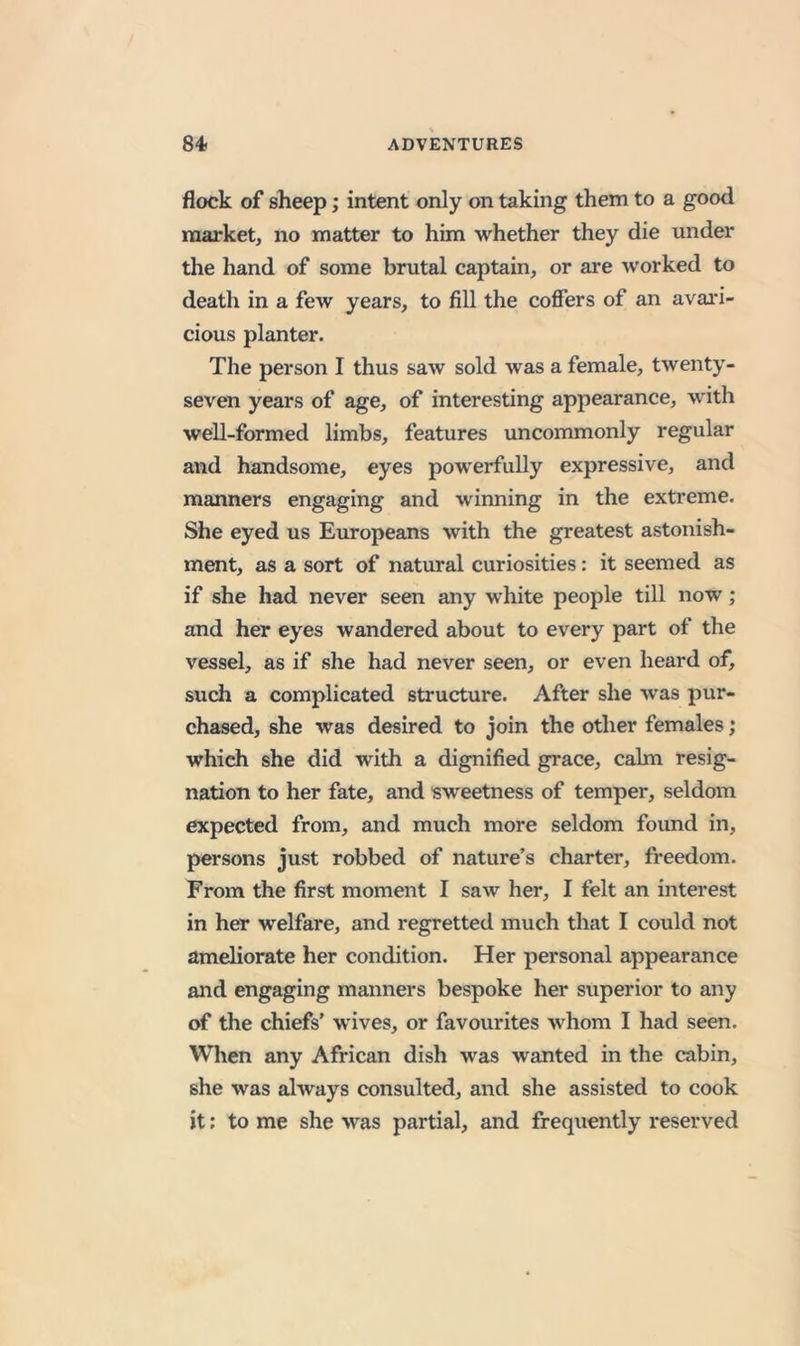 flock of sheep; intent only on taking them to a good market, no matter to him whether they die under the hand of some brutal captain, or are worked to death in a few years, to fill the coffers of an avai'i- cious planter. The person I thus saw sold was a female, twenty- seven years of age, of interesting appearance, with well-formed limbs, features uncommonly regular and handsome, eyes powerfully expressive, and manners engaging and winning in the extreme. She eyed us Europeans with the greatest astonish- ment, as a sort of natural curiosities: it seemed as if she had never seen any white people till now; and her eyes wandered about to every part of the vessel, as if she had never seen, or even heard of, such a complicated structure. After she was pur- chased, she was desired to join the other females; which she did with a dignified grace, calm resig- nation to her fate, and sweetness of temper, seldom expected from, and much more seldom found in, persons just robbed of nature’s charter, freedom. From the first moment I saw her, I felt an interest in her welfare, and regretted much that I could not ameliorate her condition. Her personal appearance and engaging manners bespoke her superior to any of the chiefs’ wives, or favourites whom I had seen. When any African dish was wanted in the cabin, she was always consulted, and she assisted to cook it; to me she was partial, and frequently reserved