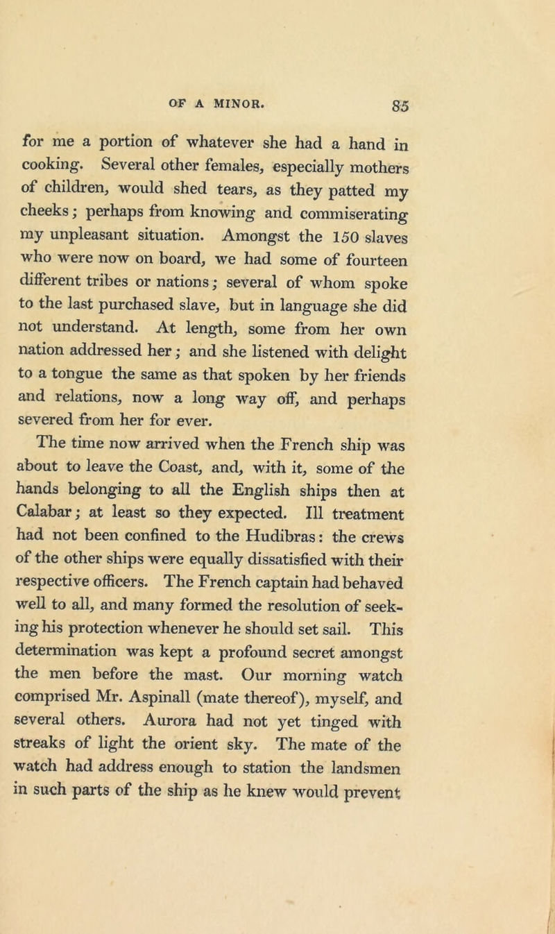 for me a portion of whatever she had a hand in cooking. Several other females, especially mothers of childi-en, would shed tears, as they patted my cheeks; perhaps from knowing and commiserating my unpleasant situation. Amongst the 150 slaves who were now on board, we had some of fourteen different tribes or nations; several of whom spoke to the last purchased slave, but in language she did not understand. At length, some from her own nation addressed her; and she listened with delight to a tongue the same as that spoken by her friends and relations, now a long way off, and perhaps severed from her for ever. The time now arrived when the French ship was about to leave the Coast, and, with it, some of the hands belonging to all the English ships then at Calabar; at least so they expected. Ill treatment had not been confined to the Hudibras: the crews of the other ships were equally dissatisfied with their respective officers. The French captain had behaved well to all, and many formed the resolution of seek- ing his protection whenever he should set sail. This determination was kept a profound secret amongst the men before the mast. Our morning watch comprised Mr. Aspinall (mate thereof), myself, and several others. Aurora had not yet tinged with streaks of light the orient sky. The mate of the watch had address enough to station the landsmen in such parts of the ship as he knew would prevent