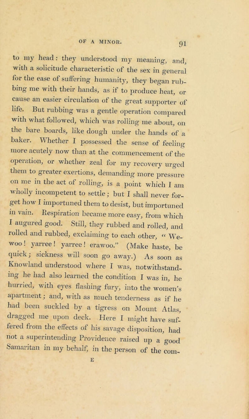 to my head: they understood my meaning, and, with a solicitude characteristic of the sex in general for the ease of suffering humanity, they began rub- bing me with their hands, as if to producelieat, or cause an easier circulation of the great supporter of life. But rubbing was a gentle operation compared with what followed, which was rolling me about, on the bare boards, like dough under the hands of a baker. Whether I possessed the sense of feeling more acutely now than at the commencement of the operation, or whether zeal for my recovery urged them to greater exertions, demanding more pressure on me in the act of rolling, is a point which I am wholly incompetent to settle; but I shall never for- get how I importuned them to desist, but importuned in vain. Respiration became more easy, from which I augured good. Still, they rubbed and rolled, and rolled and rubbed, exclaiming to each other, “ We- woo ! yarree ! yarree ! erawoo.” (Make haste, be quick; sickness will soon go away.) As soon as Knowland understood where I was, notwithstand- ing he had also learned the condition I was in, he hurried, with eyes flashing fury, into the women’s apartment; and, with as much tenderness as if he had been suckled by a tigress on Mount Atlas, dragged me upon deck. Here I might have suf- fered from the effects of his savage disposition, had not a superintending Providence raised up a good Samaritan in my belialf, in the person of the com- E