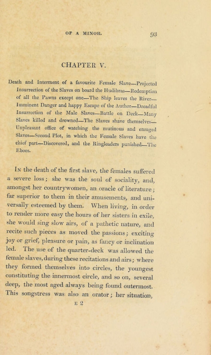 CHAPTER V. Death and Interment of a favourite Female Slave Projected Insurrection of the Slaves on board the Hudibras Redemption of all the Pawns except one—The Ship leaves tlie River Imminent Danger and happy Escape of the Author Dreadful Insurrection of the Male Slaves—Battle on Deck Many Slaves killed and drowned—The Slaves shave themselves— Unpleasant office of watching the mutinous and enraged Slaves—Second Plot, in which the P'emale Slaves have the chief part—Discovered, and the Ringleaders punished The Eboes. In the death of the first slave, the females suffered a severe loss; she was the soul of sociality, and, amongst her countrywomen, an oracle of literature; far superior to them in their amusements, and uni- versally esteemed by them. When living, in order to render more easy the hours of her sisters in exile, she would sing slow airs, of a pathetic nature, and lecite such pieces as moved the passions; exciting joy or grief, pleasure or pain, as fancy or inclination led. The use of the quarter-deck w'as allowed the female slaves, during these recitations and airs; where they formed themselves into circles, the youngest constituting the innermost circle, and so on, several deep, the most aged always being found outermost. This songstress was also an orator; her situation, E 2