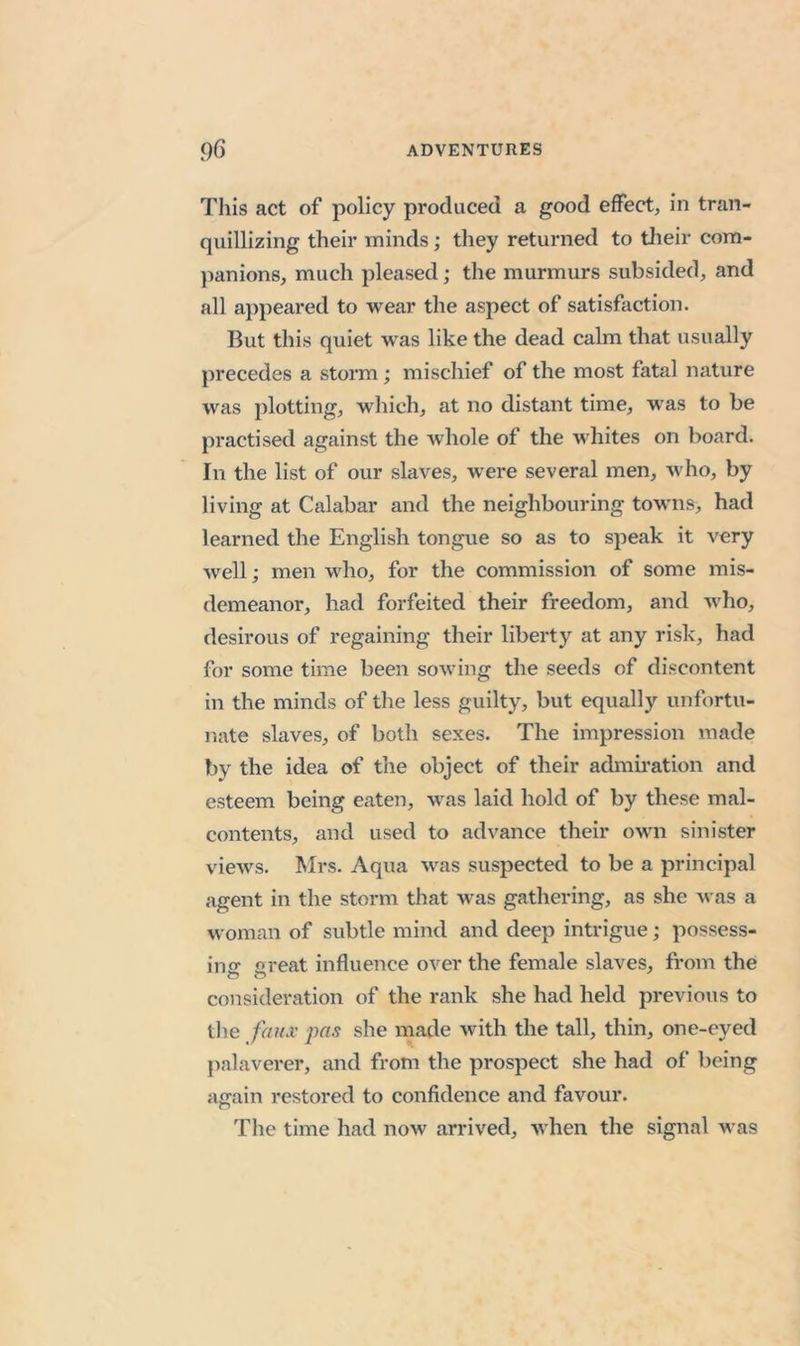 This act of policy produced a good effect, in tran- quillizing their minds; they returned to their com- })anions, much pleased; the murmurs subsided, and all appeared to wear the aspect of satisfaction. But this quiet was like the dead calm that usually precedes a storm; mischief of the most fatal nature was plotting, which, at no distant time, w’as to be practised against the Avhole of the whites on board. In the list of our slaves, were several men, who, by living at Calabar and the neighbouring tow'iis, had learned the English tongue so as to speak it very well; men who, for the commission of some mis- demeanor, had forfeited their freedom, and who, desirous of regaining their liberty at any risk, had for some time been sowing the seeds of discontent in the minds of the less guilty, but equally unfortu- nate slaves, of both sexes. The impression made by the idea of the object of their admiration and esteem being eaten, was laid hold of by these mal- contents, and used to advance their own sinister views. Mrs. Aqua was suspected to be a principal agent in the storm that was gathering, as she Avas a woman of subtle mind and deep intrigue; possess- iiiff Great influence over the female slaves, from the o o consideration of the rank she had held previous to tlie faux pas she made with the tall, thin, one-eyed palaverer, and from the prospect she had of being again restored to confidence and favour. The time had now arrived, when the signal was