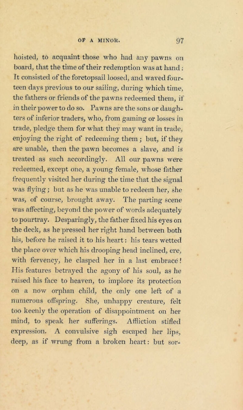 hoisted^ to acquaint those who had any pawns on board, that the time of their redemption was at hand; It consisted of the foretopsail loosed, and waved four- teen days previous to our sailing, during which time, the fathers or friends of the pawns redeemed them, if in their power to do so. Pawns are the sons or daugh- ters of inferior traders, who, from gaming or losses in trade, pledge them for what they may want in trade, enjoying the right of redeeming them; but, if they are unable, then the pawn becomes a slave, and is treated as such accordingly. All our pawns Avere redeemed, except one, a young female, whose father frequently visited her during the time that the signal Avas flying; but as he was unable to redeem her, she Avas, of course, brought away. The parting scene Avas affecting, beyond the poAver of Avords adequately to pourtray. Desparingly , the father fixed his eyes on the deck, as he pressed her right hand between both his, before he raised it to his heart: his tears wetted the place over which his drooping head inclined, ere, with fervency, he clasped her in a last embrace! His features betrayed the agony of his soul, as he raised his face to lieaA'^en, to implore its protection on a noAv orphan child, the only one left of a numerous offspring. She, unhappy creature, felt too keenly the operation of disappointment on her mind, to speak her sufferings. Affliction stifled expression. A convulsive sigh escaped her lips, deep, as if Avrung from a broken heart: but sor-