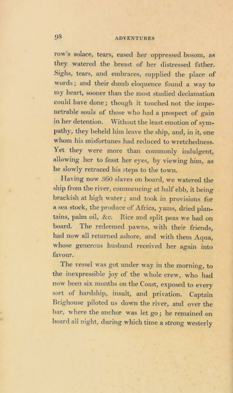row’s solace, tears, eased her oppressed bosom, as they watered the breast of her distressed father. Siglis, tears, and embraces, supplied the jslace of wmrds; and their dumb eloquence found a w^ay to my heart, sooner than the most studied declamation could have done; though it touched not the impe- netrable souls of those who had a prospect of gain in her detention. Without the least emotion of sym- pathy, they beheld him leave the ship, and, in it, one whom his misfortunes had reduced to wretchedness. Yet they w^ere more than commonly indulgent, allowing her to feast her eyes, by viewing him, as he slowly retraced his steps to the towm. Having now 360 slaves on board, we watered the ship from the river, commencing at half ebb, it being brackish at high water; and took in provisions for a sea stock, the produce of Africa, yams, di-ied plan- tains, palm oil, Szc. Rice and split peas we had on board. The redeemed pawms, with their friends, had now all returned ashore, and with them Aqua, whose generous husband received her again into favour. The vessel was got under w^ay in the morning, to the inexpressible joy of the w hole crew^, who had now been six months on the Coast, exposed to every sort of hardship, insult, and privation. Captain Brighouse piloted us dowm the river, and over the bar, where the anchor w^as let go; he remained on board all night, during wdiich time a strong westerly