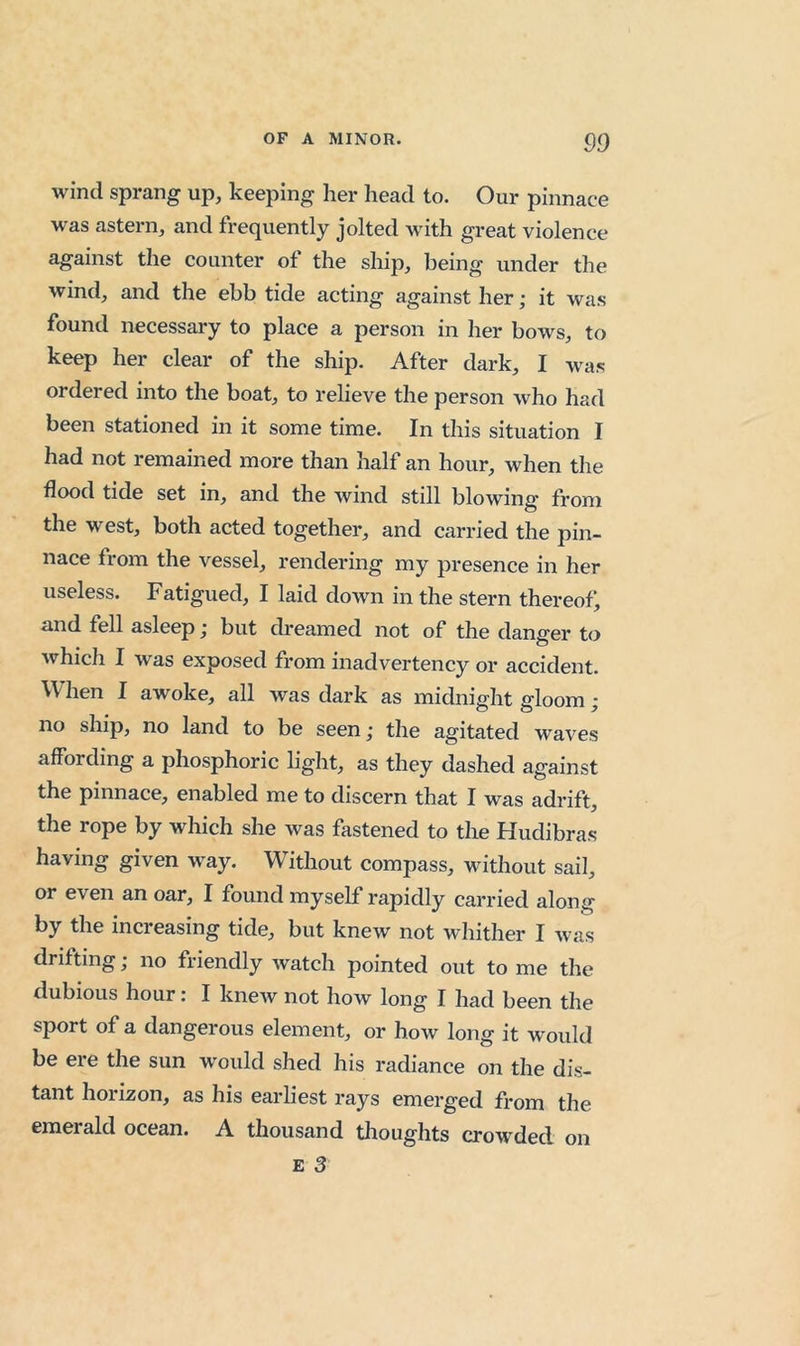 wind sprang up, keeping her head to. Our pinnace was astern, and frequently jolted with great violence against the counter of the ship, being under the wind, and the ebb tide acting against her; it was found necessary to place a person in her bows, to keep her clear of the ship. After dark, I was ordered into the boat, to relieve the person who had been stationed in it some time. In this situation I had not remained more than half an hour, when the flood tide set in, and the wind still blowing from the west, both acted together, and carried the pin- nace from the vessel, rendering my presence in her useless. Fatigued, I laid down in the stern thereof, and fell asleep; but cbeamed not of the danger to Avhich I was exposed from inadvertency or accident. ’V\'hen I awoke, all was dark as midnight gloom ; no ship, no land to be seen; the agitated waves affording a phosphoric light, as they dashed against the pinnace, enabled me to discern that I was adrift, the rope by which she was fastened to the Hudibras having given way. Without compass, without sail, or even an oar, I found myself rapidly carried along by the increasing tide, but knew not whither I was drifting; no friendly watch pointed out to me the dubious hour: I knew not how long I had been the sport of a dangerous element, or how long it would be ere the sun would shed his radiance on the dis- tant horizon, as his earliest rays emerged from the emerald ocean. A thousand thoughts crowded on