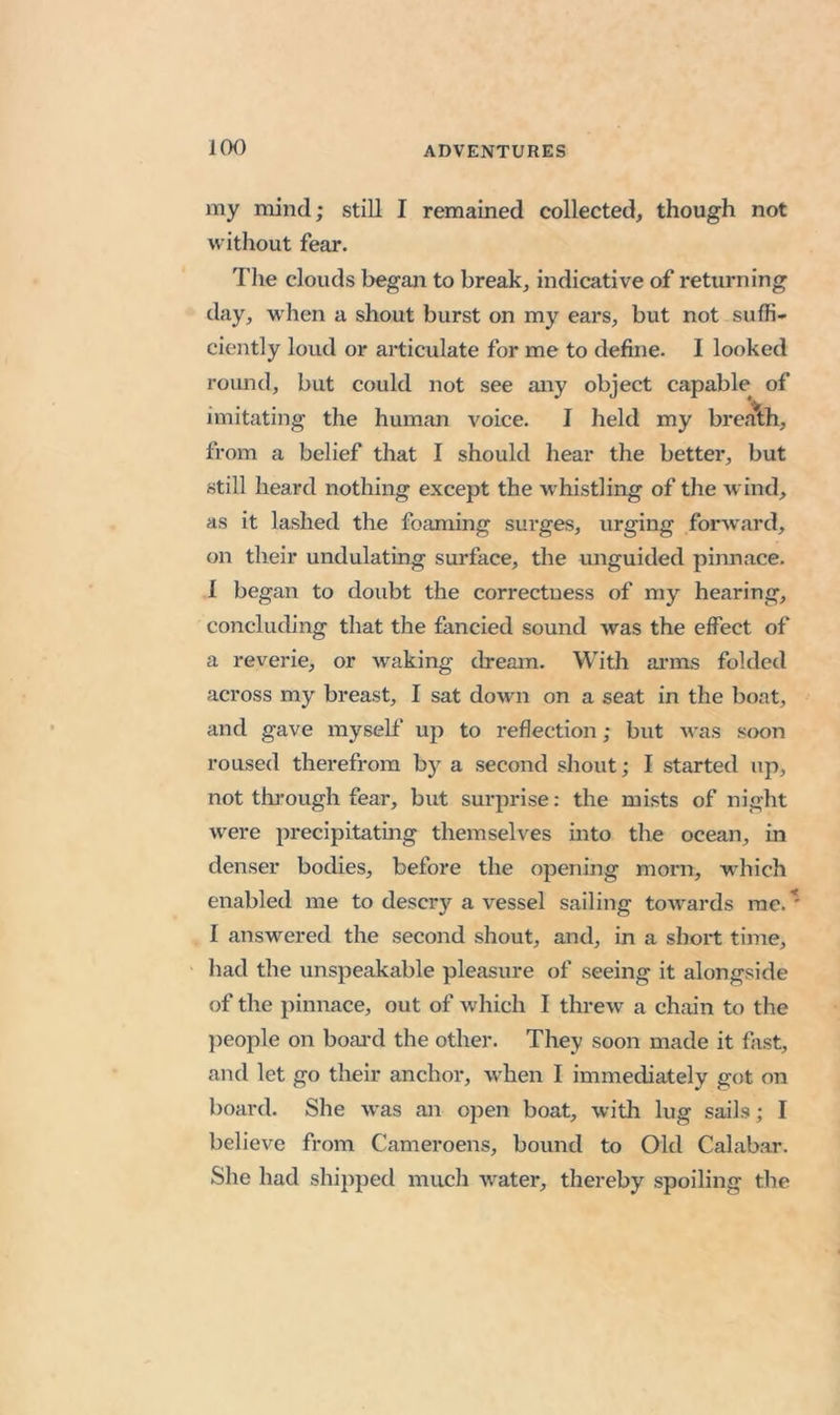 iCK) my mind; still I remained collected, though not w ithout fear. The clouds began to break, indicative of returning day, w'hen a shout burst on my ears, but not suffi- ciently loud or articulate for me to define. I looked round, but could not see any object capable of imitating the human A^oice. I held my bre.olh, from a belief that I should hear the better, but still heard nothing except the whistling of the wind, as it lashed the foaming surges, urging foiwvard, on their undulating surface, the unguided pinnace. I began to doubt the correctness of my hearing, concluding that the fancied sound Avas the effect of a reverie, or Avaking dream. With ai*ms folded across my breast, I sat doAvn on a seat in the boat, and gave myself' up to reflection; but Avas soon roused therefrom by a second shout; I started up, not through fear, but surprise: the mists of night were precipitating themselves mto the ocean, in denser bodies, before the opening morn, vi'hich enabled me to descry a vessel sailing toAvards rae.^ I answered the second shout, and, in a short time, liad the unspeakable pleasure of seeing it alongside of the pinnace, out of which I threAv a chain to the })eople on boai*d the other. They soon made it fast, and let go their anchor, when I immediately got on board. She Avas an oj^en boat, Avith lug sails; I believe from Cameroens, bound to Old Calabar. She had ship})ed much Avater, thereby spoiling the