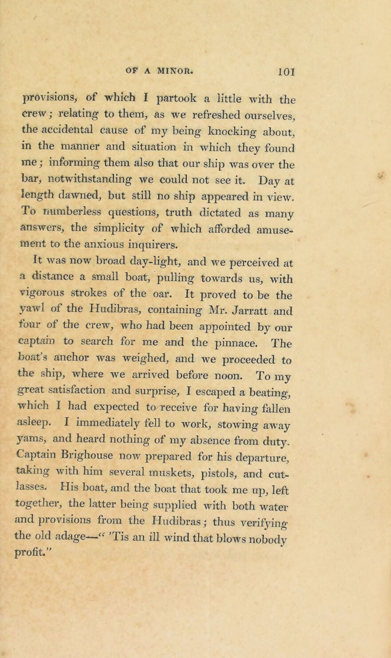 provisions^ of which I partook a little with the crew; relating to them, as we refreshed ourselves, the accidental cause of my being knocking about, in the manner and situation in which they found me; informing them also that our ship was over the bar, notwithstanding we could not see it. Day at length dawned, but still no ship appeared in vieAV. To numberless questions, truth dictated as many answers, the simplicity of Avhich afforded amuse- ment to the anxious inquirers. It was now broad day-light, and Ave perceived at a distance a small boat, pulling toAvards us, with vigorous strokes of the oar. It proved to be the yaAvl of the Hudibras, containing Mr. Jarratt and four of the creAv, w'ho had been appointed by our captain to search for me and the pinnace. The boat’s anchor Avas Aveighed, and we proceeded to the ship, Avhere Ave arrived before noon. To my great satisfaction and surprise, I escaped a beating, which I had expected to receive for having fallen asleep. I immediately fell to Avork, stowing away yams, and heard nothing of my absence from duty. Captain Brighouse iioav prepared for his departure, taking with him several muskets, pistols, and cut- lasses. His boat, and the boat that took me up, left together, the latter being supplied with both water and provisions from the Hudibras; thus verifying the old adage—’Tis an ill Avind that blows nobody profit.”