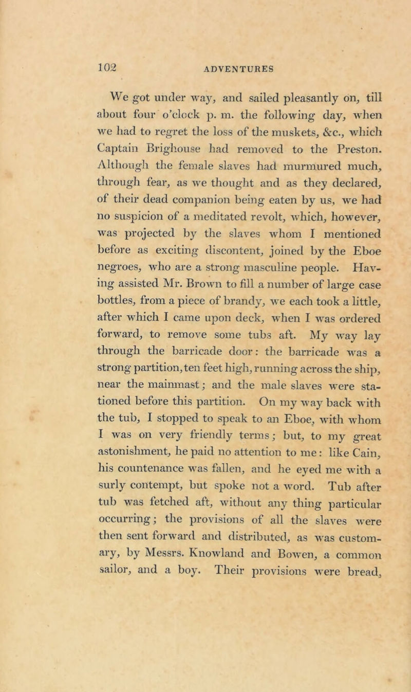 We got iiDcler way, and sailed pleasantly on, till about four o’clock p. m. the following day, when we had to regret the loss of the muskets, &c., which Captain Brighouse had removed to the Preston. Although the female slaves had murmured much, through fear, as we thought and as they declared, of their dead companion being eaten by us, we had no suspicion of a meditated revolt, which, however, was projected by the slaves whom I mentioned before as exciting discontent, joined by the Eboe negroes, who are a strong masculine people. Hav- ing assisted Mr. Brown to fill a number of large case bottles, from a piece of brandy, we each took a little, after which I came upon deck, when I was ordered forward, to remove some tubs aft. My way lay through the barricade door: the barricade was a strong partition, ten feet high, running across the ship, near the mainmast; and the male slaves were sta- tioned before this partition. On my way back with the tub, I stopped to speak to an Eboe^ with whom I was on very friendly terms; but, to my great astonishment, he paid no attention to me: like Cain, his countenance was fallen, and he eyed me with a surly contempt, but spoke not a word. Tub after tub was fetched aft, without any thing particular occurring; the provisions of all the slaves were then sent forward and distributed, as was custom- hy Messrs. Knowland and Bowen, a common sailor, and a boy. Their provisions were bread,