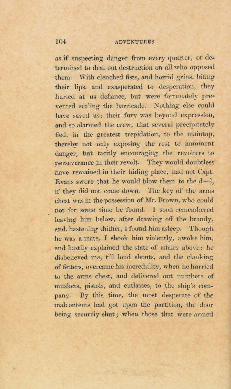 as if suspecting danger from every quarter, or de- termined to deal out destruction on all wlio opposed them. With clenched fists, and horrid grins, biting their lips, and exasperated to desperation, they hurled at us defiance, but were fortunately pre- vented scaling the barricade. Nothing else could have saved us: their fury was beyond expression, and so alarmed the crew, that several precipitately fled, in tlie greatest ti-epidation, to the maintop, thereby not only exposing the rest to imminent danger, but tacitly encouraging the revolters to perseverance in their revolt. They would doubtless have remained in their hiding place, had not Capt. Evans swore that he would blow them to the d—1, if they did not come down. The key of the arms chest was in the possession of Mr. Brown, who could not for some time be found. I soon remembered leaving him below, after drawing off the brandy, and, hastening thither, I found him asleep. Though he was a mate, I shook him violently, awoke him, and hastily explained die state of affairs above: he disbelieved me, till loud shouts, and the clanking of fetters, overcame his incredulity, when he hurried to the arms chest, and delivered out numbers of muskets, pistols, and cutlasses, to the ship’s com- pany. By this time, the most desperate of the malcontents had got upon the partition, the door being securely shut; when those that were armed
