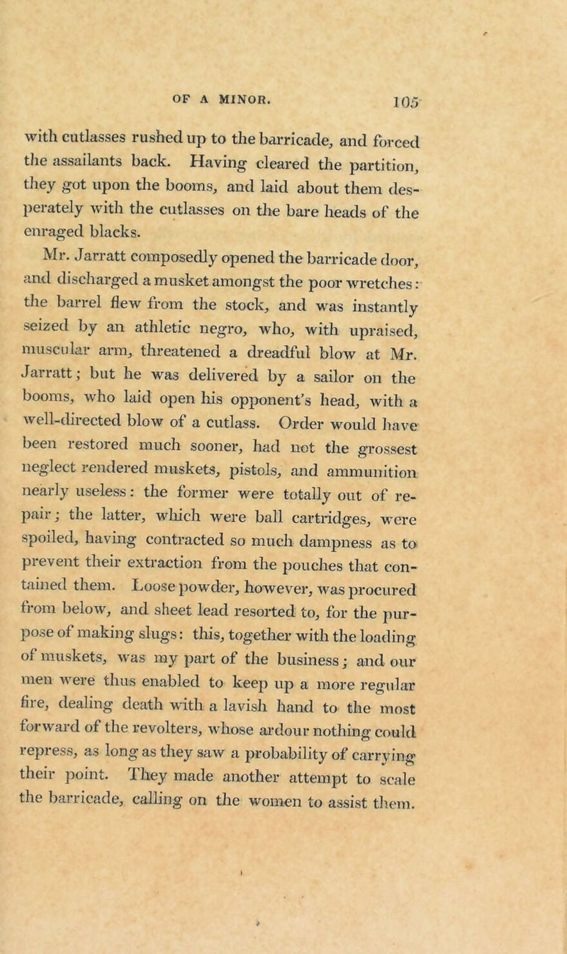 with cutlasses rushed up to the barricade, and forced the assailants back. Having cleared the partition, tJiey got upon the booms, and laid about them des- perately with the cutlasses on the bare heads of the enraged blacks. Mr. Jarratt composedly opened the barricade door, and discharged a musket amongst the poor wretches: the barrel flew from the stock, and was instantly seized by an athletic negro, who, with upraised, muscular arm, threatened a dreadful blow at Mr. Jarratt; but he was delivered by a sailor on the booms, who laid open his opponent’s head, with a well-directed blow of a cutlass. Order would have been restored much sooner, had not the grossest neglect rendered muskets, pistols, and ammunition nearly useless: the former were totally out of re- paii j the latter, wliich were ball cartridges, were spoiled, having contracted so much dampness as to prevent their extraction from the pouches that con- tained them. Loose powder, however, was procured from below, and sheet lead resorted to, for the pur- pose of making slugs: this, together with the loadinff of muskets, was my part of the business; and our men were thus enabled to keep up a more regular fire, dealing death with a lavish hand to the most forward of the revolters, whose ai’dour nothing could repress, as long as they saw a probability of carrying their point. They made another attempt to scale the barricade, calling on the women to assist them.