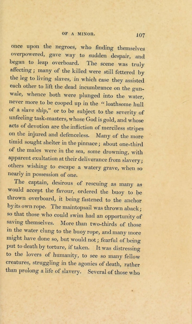 once upon the negroes, who finding themselves overpoAvered, gave way to sudden despair, and began to leap overboard. The scene was truly affecting; many of the killed were still fettered by the leg to living slaves, in which case they assisted each other to lift the dead incumbrance on the gun-< wale, whence both were plunged into the water, never more to be cooped up in the «loathsome hull of a slave ship, or to be subject to the severity of unfeeling task-masters, whose God is gold, and whose acts of devotion are the infliction of merciless stripes on the injured and defenceless. Many of the more timid sought shelter in the pinnace; about one-third of the males Avere in the sea, some drowning, Avith apparent exultation at their deliverance from slavery; others Avishing to escape a watery grave, when so neai'ly in possession of one. The captain, desirous of rescuing as many as would accept the favour, ordered the buoy to be thrown overboard, it being fastened to the anchor by Its own rope. The maintopsail was thrown aback ; so that those who could swim had an opportunity of saving themselves. More than two-thirds of those in the water clung to the buoy rope, and many more might have done so, but would not; fearful of being put to death by torture, if taken. It was distressing to the lovers of humanity, to see so many fellow creatures, struggling in the agonies of death, rather than prolong a life of slavery. Several of those who