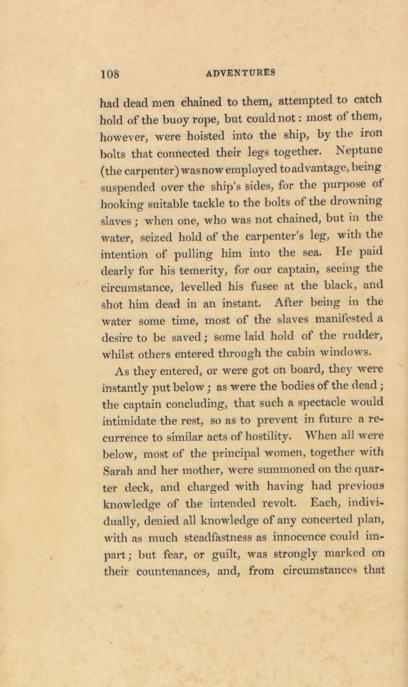 had dead men chained to them, attempted to catch hold of the buoy rope, but could not: most of them, however, were hoisted into the ship, by the iron bolts that connected their legs together. Neptune (the carpenter) wasnow employed to advantage, being suspended over the ship’s sides, for the purpose of hooking suitable tackle to the bolts of the drowning slaves; when one, who was not chained, but in the water, seized hold of the carpenter s leg, >vith the intention of pulling him into the sea. He paid dearly for his temerity, for our captain, seeing the circumstance, levelled his fusee at the black, and shot him dead in an instant. After being in the water some time, most of the slaves manifested a desire to be saved; some laid hold of the rudder, whilst others entered through the cabin windows. As they entered, or were got on board, they were instantly put below; as were the bodies of the dead; the captain concluding, that such a spectacle would intimidate the rest, so as to prevent in future a re- currence to similar acts of hostility. When all were below, most of the princijial women, together with Sarah and her mother, were summoned on the quar- ter deck, and charged with having had previous knowledge of the intended revolt. Each, indivi- dually, denied all knowledge of any concerted plan, with as much steadfastness as innocence could im- part; but fear, or guilt, was strongly marked on their countenances, and, from circumstances that