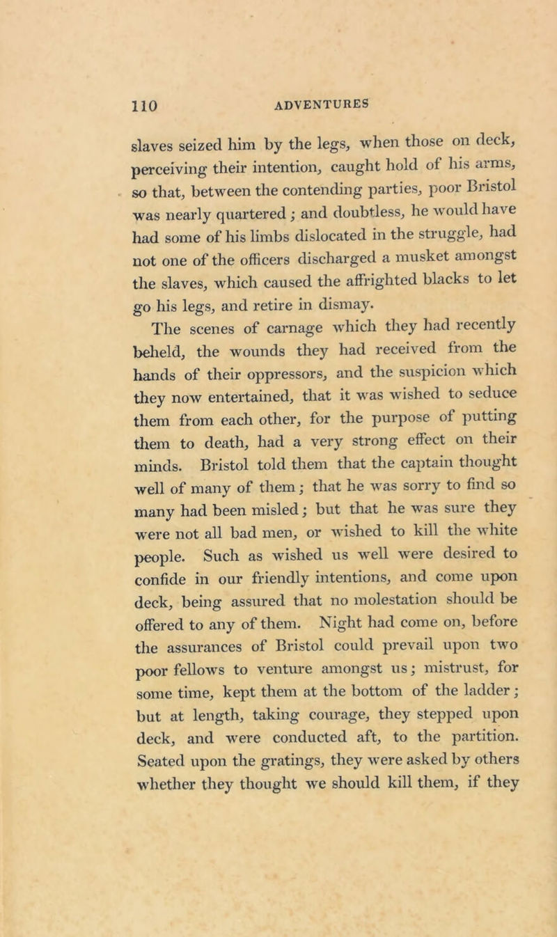 slaves seized him by the legs, when those on deck, perceiving their intention, caught hold of his arms, . so that, between the contending parties, poor Bristol w^as nearly quartered; and doubtless, he would have had some of his limbs dislocated in the struggle, had not one of the officers discharged a musket amongst the slaves, which caused the affrighted blacks to let go his legs, and retire in dismay. The scenes of carnage which they had recently beheld, the wounds they had received from the hands of their oppressors, and the suspicion which they now entertained, that it was wished to seduce them from each other, for the purpose of putting them to death, had a very strong effect on their mmds. Bristol told them that the captain thought well of many of them; that he was sorry to find so many had been misled; but that he w’as sure they were not all bad men, or wished to kill the white people. Such as wished us well were desired to confide in our friendly intentions, and come upon deck, being assured that no molestation should be offered to any of them. Night had come on, before the assurances of Bristol could prevail upon two poor fellows to venture amongst us; mistrust, for some time, kept them at the bottom of the ladder; but at length, taking courage, they stepped upon deck, and were conducted aft, to the partition. Seated upon the gratings, they were asked by others whether they thought we should kill them, if they