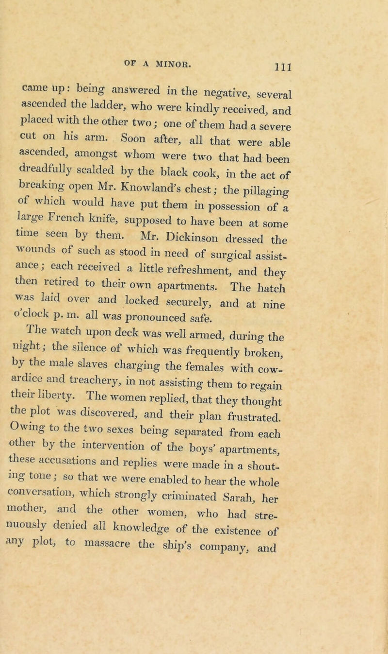 came up: being answered in the negative, several ascended the ladder, who were kindly received, and placed with the other two; one of them had a severe cut on his arm. Soon after, all that were able ascended, amongst whom were two that had been dreadfully scalded by the black cook, in the act of breaking open Mr. Knowland’s chest; the pillaging of which would have put them in possession of a laige French knife, supposed to have been at some time seen by them. Mr. Dickinson dressed the wounds of such as stood in need of surgical assist- ance; each received a little refreshment, and they then retired to their own apartments. The hatch was laid over and locked securely, and at nine o’clock p. m. all was pronounced safe. The W'atch upon deck was well armed, during the night; the silence of which was frequently broken, by the male slaves charging the females with cow^- ardice and treachery, in not assisting them to regain their liberty. The women replied, that they thought the plot w^as discovered, and their plan frustrated. Owing to the two sexes being separated from each other by the intervention of the boys’ apartments, these accusations and replies were made in a shout- ing tone;^ so that w^e were enabled to hear the whole conversation, Avhich strongly criminated Sarah, her mother, and the other women, who had stre- nuously denied all knowledge of the existence of any plot, to massacre the ship's company, and