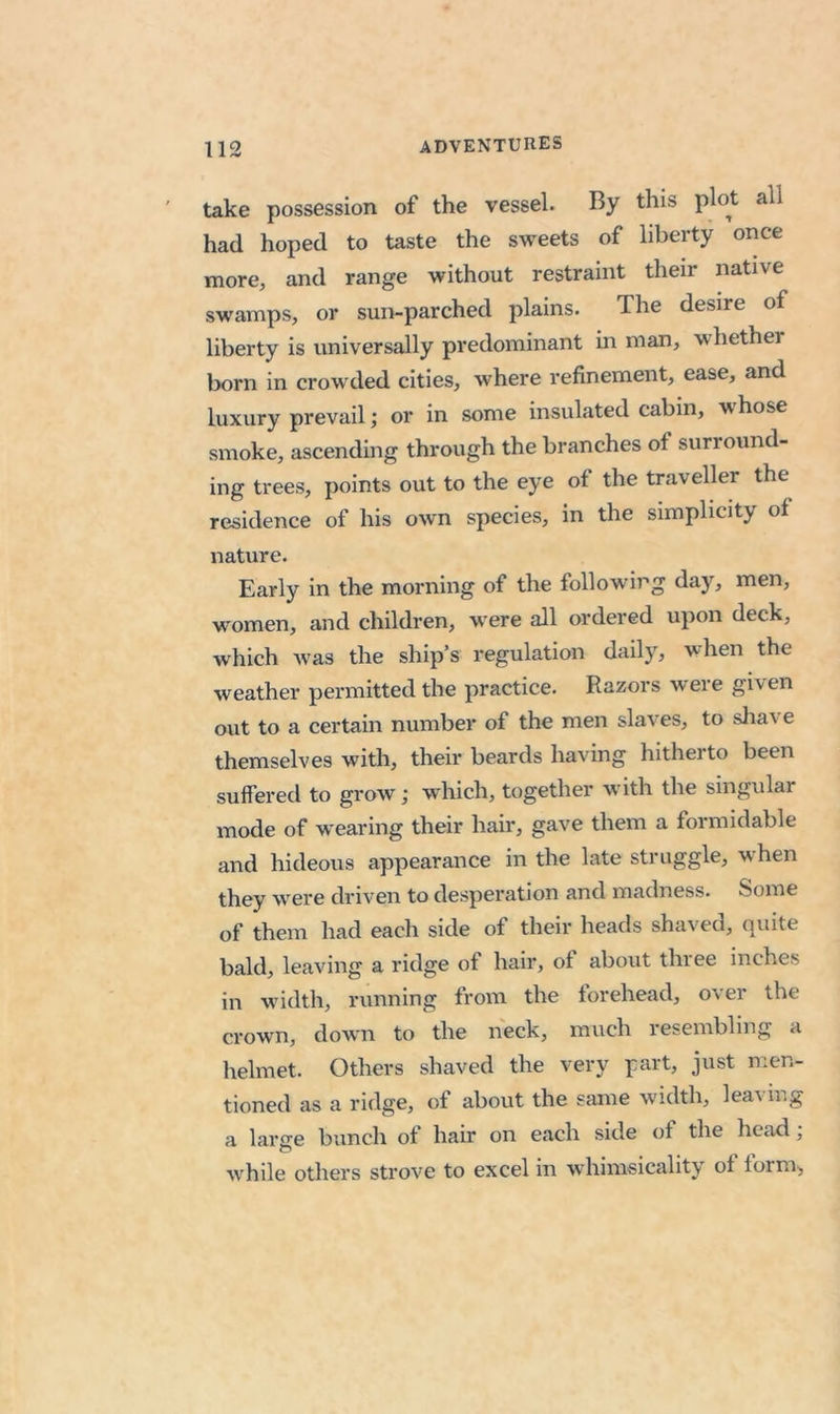 take possession of the vessel. By this plot all had hoped to taste the sweets of liberty once more, and range without restraint their native swamps, or sun-parched plains. The desire of liberty is universally predominant in man, whether born in crowded cities, where refinement, ease, and luxury prevail; or in some insulated cabin, whose smoke, ascending through the branches of surround- ing trees, points out to the eye of the traveller the residence of his own species, in the simplicity of nature. Early in the morning of the following day, men, women, and children, were all ordered upon deck, which was the ship’s regulation daily, when the weather permitted the practice. Razors were given out to a certain number of the men slaves, to shave themselves with, their beards having hitherto been suffered to grow ,* which, together with the singular mode of wearing their hair, gave them a formidable and hideous appearance in the late struggle, when they were driven to desperation and madness. Some of them had each side of their heads shaved, quite bald, leaving a ridge of hair, of about three inches in width, running from the forehead, over the crown, down to the neck, much lesembling a helmet. Others shaved the very part, just men- tioned as a ridge, of about the same width, leaving a laro-e bunch of hair on each side of the head; O . > 1 while others strove to excel in whimsicality of form,