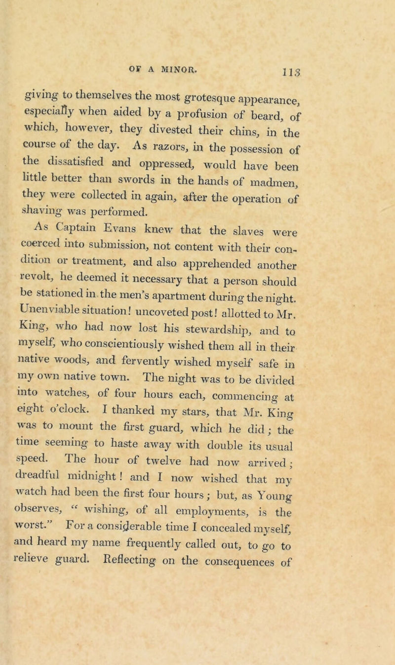 giving to themselves the most grotesque appearance, especially when aided by a profusion of beard, of which, however, they divested their chins, in the course of the day. As razors, m the possession of the dissatisfied and oppressed, would have been little better tlian swords in the hands of madmen, they were collected in again, after the operation of shaving was performed. As Captain Evans knew that the slaves were coerced into submission, not content with their con- dition or treatment, and also apprehended another revolt, he deemed it necessary that a person should be stationed in the men’s apartment during the night. Unenviable situation! uncoveted post! allotted to Mr. King, who had now lost his stewardship, and to myself, who conscientiously Avished them all in their native woods, and fervently wished myself safe in my own native town. The night was to be divided into watches, of four hours each, commencing at eight o’clock. I thanked my stars, that Mr. King was to mount the first guard, which he did; the time seeming to haste away with double its usual speed. The hour of tAvelve had now arrived; dreadtul midnight I and I now wished that my wacch had been the first four hours; but, as Young observes, wishing, of all employments, is the worst.” For a consijjerable time I concealed myself, and heard my name frequently called out, to go to relieve guard. Reflecting on the consequences of