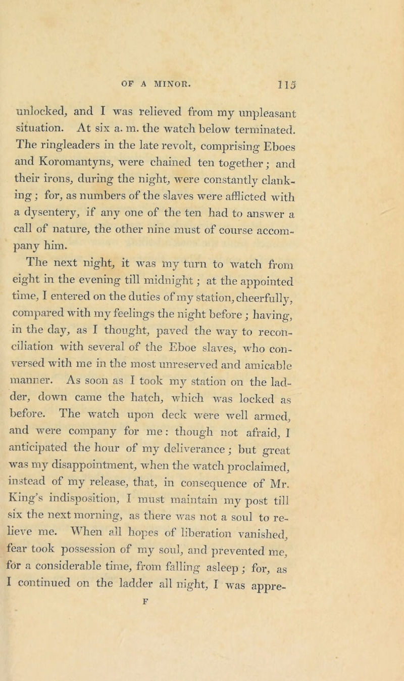 unlocked, and I was relieved from my unpleasant situation. At six a. m. the watch below terminated. The ringleaders in the late revolt, comprising Eboes and Koromantyns, were chained ten together; and their irons, during the night, were constantly clank- ing ; for, as numbers of the slaves were afflicted wdth a dysentery, if any one of the ten had to answer a call of nature, the other nine must of course accom- pany him. The next night, it was my turn to watch from eight in the evening till midnight; at the appointed time, I entered on the duties of my station, cheerfully, compared with my feelings the night before; having, in the day, as I thought, paved the way to recon- ciliation with several of the Eboe slaves, who con- versed with me in the most unreserved and amicable manner. As soon as I took m}'- station on the lad- der, down came the hatch, which was locked as before. The watch upon deck were well armed, and were company for me: though not afraid, I anticipated the hour of my deliverance; but great was my disappointment, when the watch proclaimed, instead of my release, that, in consequence of Mr. King’s indisposition, I must maintain my post till six the next morning, as there was not a soul to re- lieve me. When all hopes of liberation vanished, fear took possession of my soul, and prevented me, for a considerable time, from falling asleep ; for, as I continued on the ladder all night, I was appre- F
