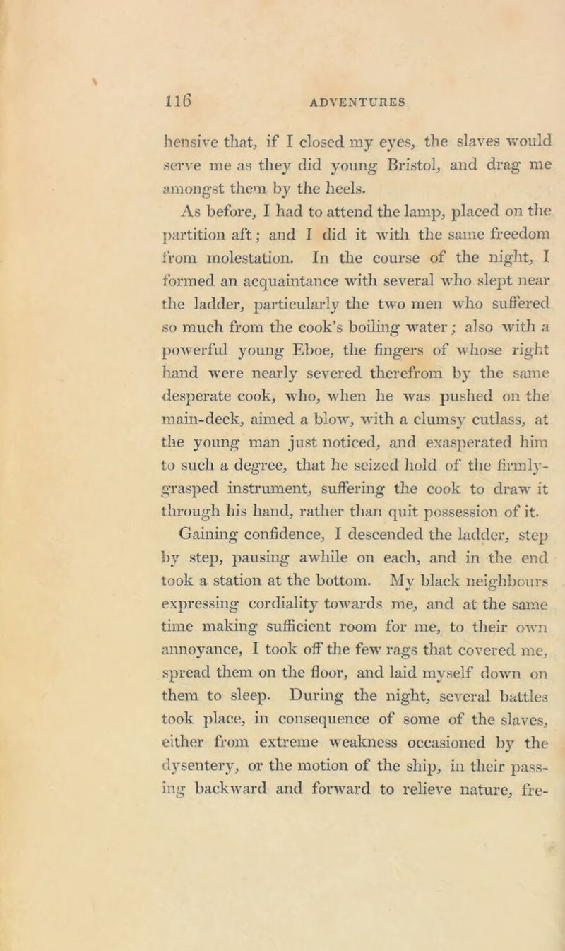 hensive that^ if I closed my eyes, the slaves v.'ould sein’e me as they did young Bristol, and drag me amongst them by the heels. As before, I had to attend the lamp, placed on the partition aft; and I did it with the same freedom Irom molestation. In the course of the night, I formed an acquaintance with several who slept near the ladder, particularly tlie two men who suffered so much from the cook’s boiling water; also with a poAverful young Eboe, the fingers of whose right liand were nearly severed therefrom by the same desperate cook, Avho, when he was pushed on the main-deck, aimed a blow, with a clumsy cutlass, at the young man just noticed, and exaspei'ated him to such a degree, that he seized hold of the firmlj'- grasped instrument, suffering the cook to draw it through his hand, rather than quit possession of it. Gaining confidence, I descended the ladder, step by step, pausing awhile on each, and in the end took a station at the bottom. My black neighbours expressing cordiality towards me, and at the same time making sufficient room for me, to their oAvn annoyance, I took off the few rags that covered me, spread them on the floor, and laid myself dowm on them to sleep. During the night, several battles took place, in consequence of some of the slaves, either from extreme weakness occasioned by the dysentery, or the motion of the ship, in their pass- ing backward and forward to relieve nature, fre-