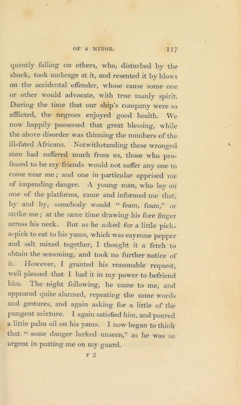 cjueiitly falling on others, who, disturbed by the shock, took umbrage at it, and resented it by blows on the accidental offender, whose cause some one or other would advocate, with true manly spirit. During the time that our ship’s company were so afflicted, the negroes enjoyed good health. We now happily possessed that great blessing, while the above disorder was thinning the numbers of the ill-fated Africans. Notwithstanding these wronned men had suffered much from us, those who pro- fessed to be my friends w’ould not suffer any one to come near me; and one in particular apprised me of impending danger. A young man, who lay on one of the platforms, came and informed me tliat, by and b}^ somebody would feam, feam,” or strike me; at the same time drawing his fore finger across his neck. But as he asked for a little pick- a-pick to eat to his yams, which was cayenne pepper and salt mixed together, I thought it a fetch to obtain the seasoning, and took no further notice of it. However, I granted his reasonable request, well pleased that I had it in my poAver to befriend him. The night following, lie came to me, and appeared quite alarmed, repeating the same Avords and gestures, and again asking for a little of the pungent mixture. I again satisfied him, and poured a little palm oil on his yams. I noAv began to think that “ some danger lurked unseen,” as he aams so urgent in putting me on my guard.
