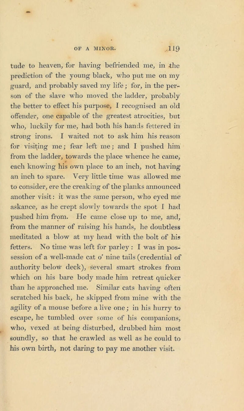 tilde to heaven^ for having befriended me, in tlie prediction of the young black, who put me on my guard, and probably saved my life; for, in the per- son of the slave who moved the ladder, probably the better to effect his purpose, I recognised an old offender, one capable of the greatest atrocities, but who, luckily for me, had both his hands fettered in strong irons. I waited not to ask him his reason for visiting me; fear left me; and I pushed him from the ladder, towards the place whence he came, each knowing his own place to an inch, not having an inch to spare. Very little time was allowed me to consider, ere the creaking of the planks announced another visit: it was the same person, who eyed me askance, as he crept slowly towards the spot I had pushed him from. He came close up to me, and, from the manner of raising his hands, he doubtless meditated a blow at my head with the bolt of his fetters. No time was left for parley : I was in pos- session of a well-made cat o’ nine tails (credential of authority below deck), several smart strokes from which on his bare body made him retreat quicker than he approached me. Similar cats having often scratched his back, he skipped from mine with the agility of a mouse before a live one; in his hurry to escape, he tumbled over some of his companions, who, vexed at being disturbed, drubbed him most soundly, so that he crawled as well as he could to his own birth, not daring to pay me another visit.