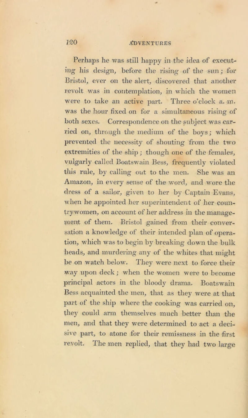 Perhaps he was still happy in the idea of execut- ing’ his design, before the rising of the sun; for Bristol, ever on the alert, discovered that another revolt was in contemplation, in which the women were to take an active part. Three o’clock a. in. was the hour fixed on for a simultaneous rising of both sexes. Correspondence on the subject Avas car- ried on, through the medium of the boys; which prevented the necessity of shouting from the two extremities of the ship; though one of the females, vulgarly called Boatswain Bess, frequently violated this rule, by calling out to the men. She Avas an Amazon, in every sense of the Avord, and Avore the dress of a sailor, given to her by Captain Evans, Avhen he aj^pointed her superintendent of her coun- trywomen, on account of her address in the manage- ment of them. Bristol gained from their conA^er- sation a knowledge of their intended plan of opera- tion, which Avas to begin by breaking down the bulk heads, and murdering any of the Avhites that might be on AA^atch beloAV. They Avere next to force their way upon deck; Avhen the Avomen Avere to become principal actors in the bloody drama. Boatswain Bess acquainted the men, that as they Avere at that part of the ship Avhere the cooking was carried on, they could arm themselves much better than the men, and that they Avere determined to act a deci- sive part, to atone for their remissness in the first revolt. The men replied, that they had tAvo large