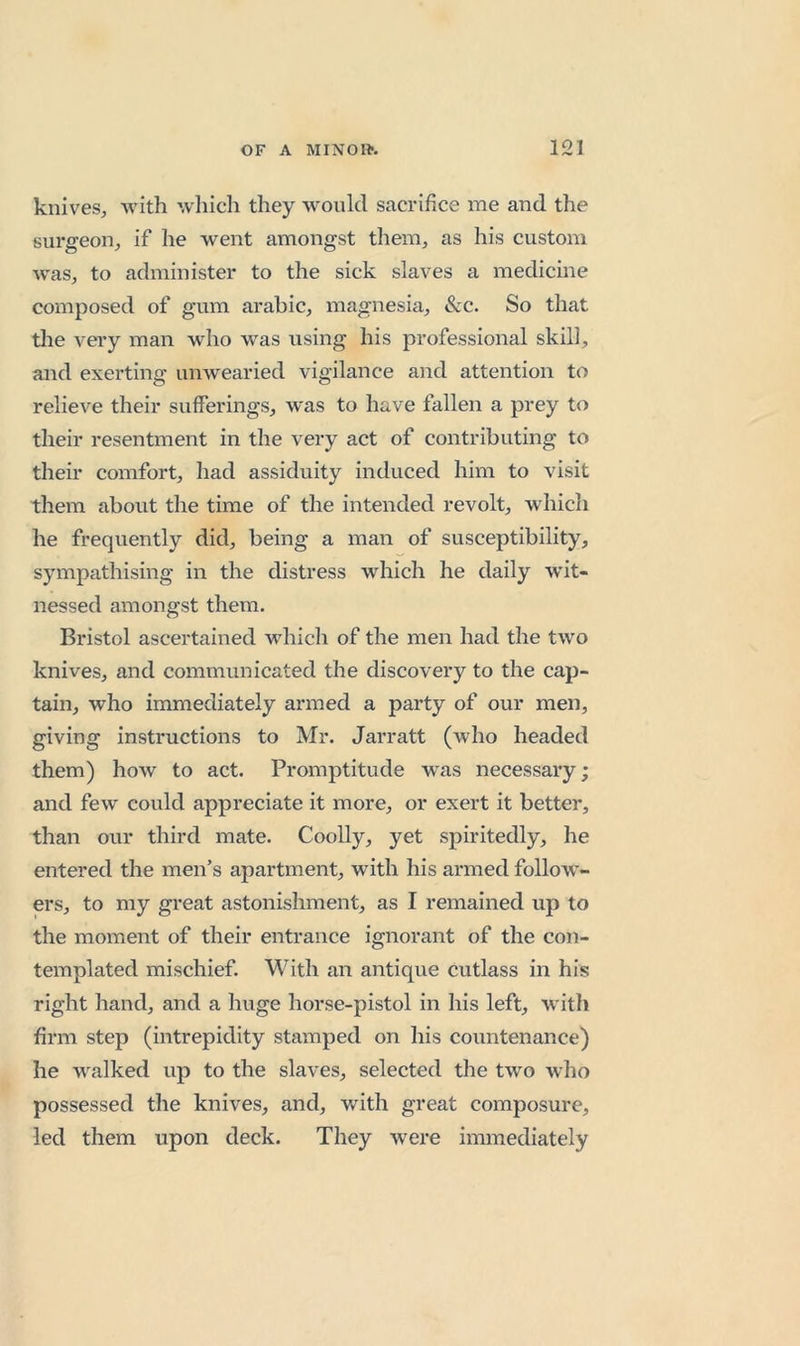 knives, with which they would sacrifice me and the sui'geon, if he went amongst them, as his custom was, to administer to the sick slaves a medicine composed of gum arabic, magnesia, &amp;:c. So that the very man who was using his professional skill, and exerting unwearied vigilance and attention to relieve their sufferings, was to have fallen a prey to their resentment in the very act of contributing to their comfort, had assiduity induced him to visit them about the time of the intended revolt, whicli he frequently did, being a mail of susceptibility, sympathising in the distress which he daily wit- nessed amongst them, Bristol ascertained which of the men had the two knives, and communicated the discovery to the cap- tain, who immediately armed a party of our men, giving instructions to Mr. Jarratt (who headed them) how to act. Promptitude was necessary; and few could appreciate it more, or exert it better, than our third mate. Coolly, yet spiritedly, he entered the men’s apartment, with his armed follow’- ers, to my great astonishment, as I remained up to the moment of their entrance ignorant of the con- templated mischief. With an antique cutlass in his right hand, and a huge horse-pistol in his left, with firm step (intrepidity stamped on his countenance) he walked up to the slaves, selected the two who possessed the knives, and, with great composure, led them upon deck. They were immediately