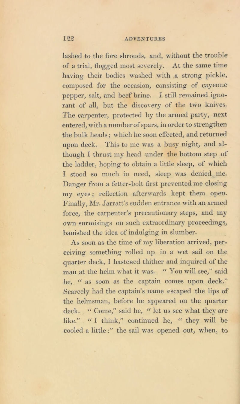 10O lashed to tlie fore shrouds, and, without the trouble of a trial, flogged most severely. At the same time having their bodies washed with a strong pickle, composed for the occasion, consisting of cayenne pepper, salt, and beef brine. I still remained igno- rant of all, but the discovery of the two knives. The carpenter, protected by the armed party, next entered, with a number of spars, in order to strengthen the bulk heads; which he soon effected, and returned upon deck. This to me was a busy night, and al- though I thrust my head under the bottom step of the ladder, hoping to obtain a little sleep, of which I stood so much in need, sleep was denied me. Danger from a fetter-bolt first prevented me closing my eyes; reflection afterwards kept them open. Finally, Mr. Jarratt’s sudden entrance with an armed force, the carpenter’s precautionary steps, and my own surmisings on such extraordinary proceedings, banished the idea of indulging in slumber. As soon as the time of my liberation arrived, per- ceiving something rolled up in a wet sail on the quarter deck, I hastened thither and inquired of the man at the helm Avhat it was. “ You will see,” said he, “ as soon as the captain comes upon deck.” Scarcely had the captain’s name escaped the lips of the helmsman, before he appeared on the quarter deck. “ Come,” said he, “ let us see what they are like.” I think,” continued he, they will be cooled a littlethe sail was opened out, when, to