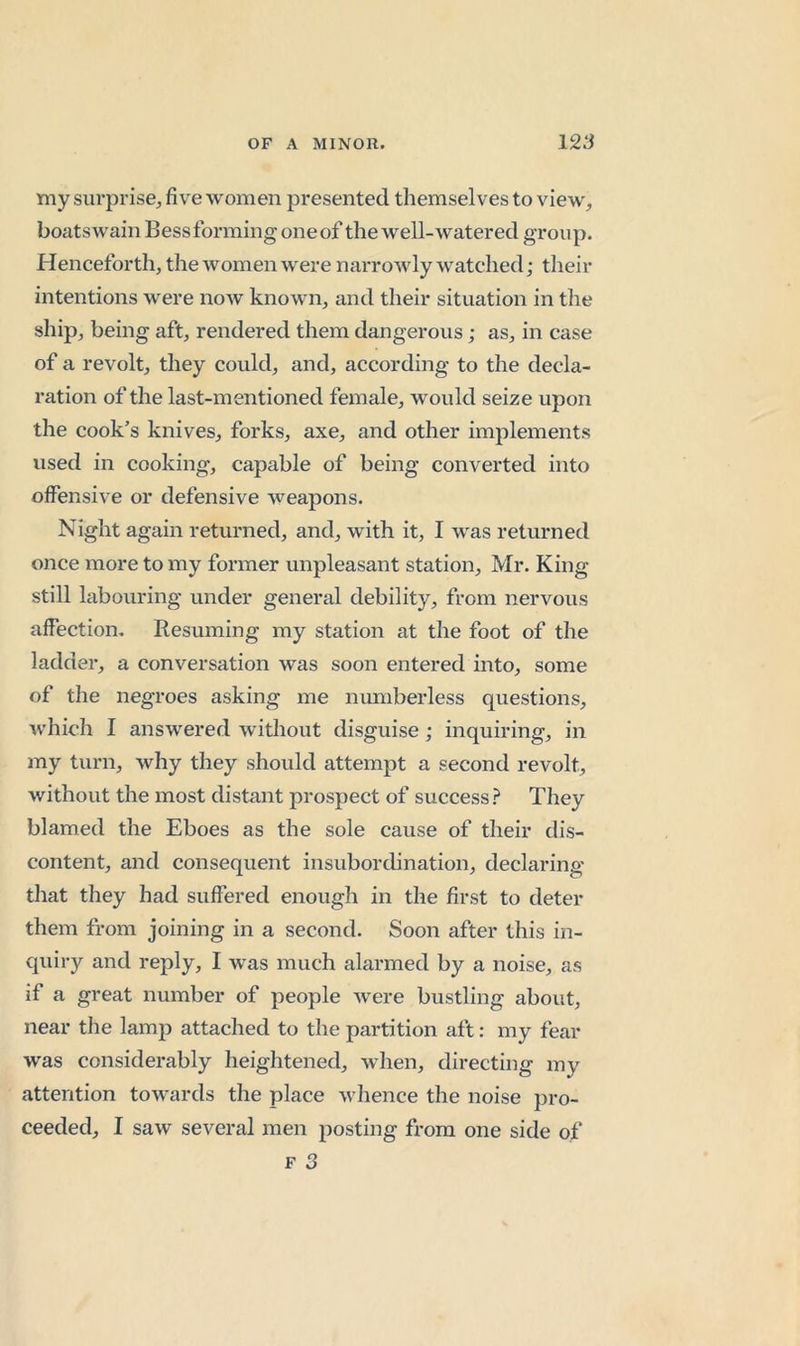 my surprise^ five women presented themselves to view, boatswain Bessforming oneof the well-watered group. Henceforth, the women were narrowly watched; their intentions were now known, and their situation in the ship, being aft, rendered them dangerous; as, in case of a revolt, they could, and, according to the decla- ration of the last-mentioned female, would seize upon the cook’s knives, forks, axe, and other implements used in cooking, capable of being converted into offensive or defensive weapons. Night again returned, and, with it, I was returned once more to my former unpleasant station, Mr. King still labouring under general debility, from nervous affection. Resuming my station at the foot of the ladder, a conversation was soon entered into, some of the negroes asking me numberless questions, which I answered witliout disguise; inquiring, in my turn, why they should attempt a second revolt, without the most distant prospect of success? They blamed the Eboes as the sole cause of their dis- content, and consequent insubordination, declaring that they had suffered enough in the first to deter them from joining in a second. Soon after this in- quiry and reply, I was much alarmed by a noise, as if a great number of people were bustling about, near the lamp attached to the partition aft: my fear ■was considerably heightened, when, directing my attention towards the place whence the noise pro- ceeded, I saw several men posting from one side of