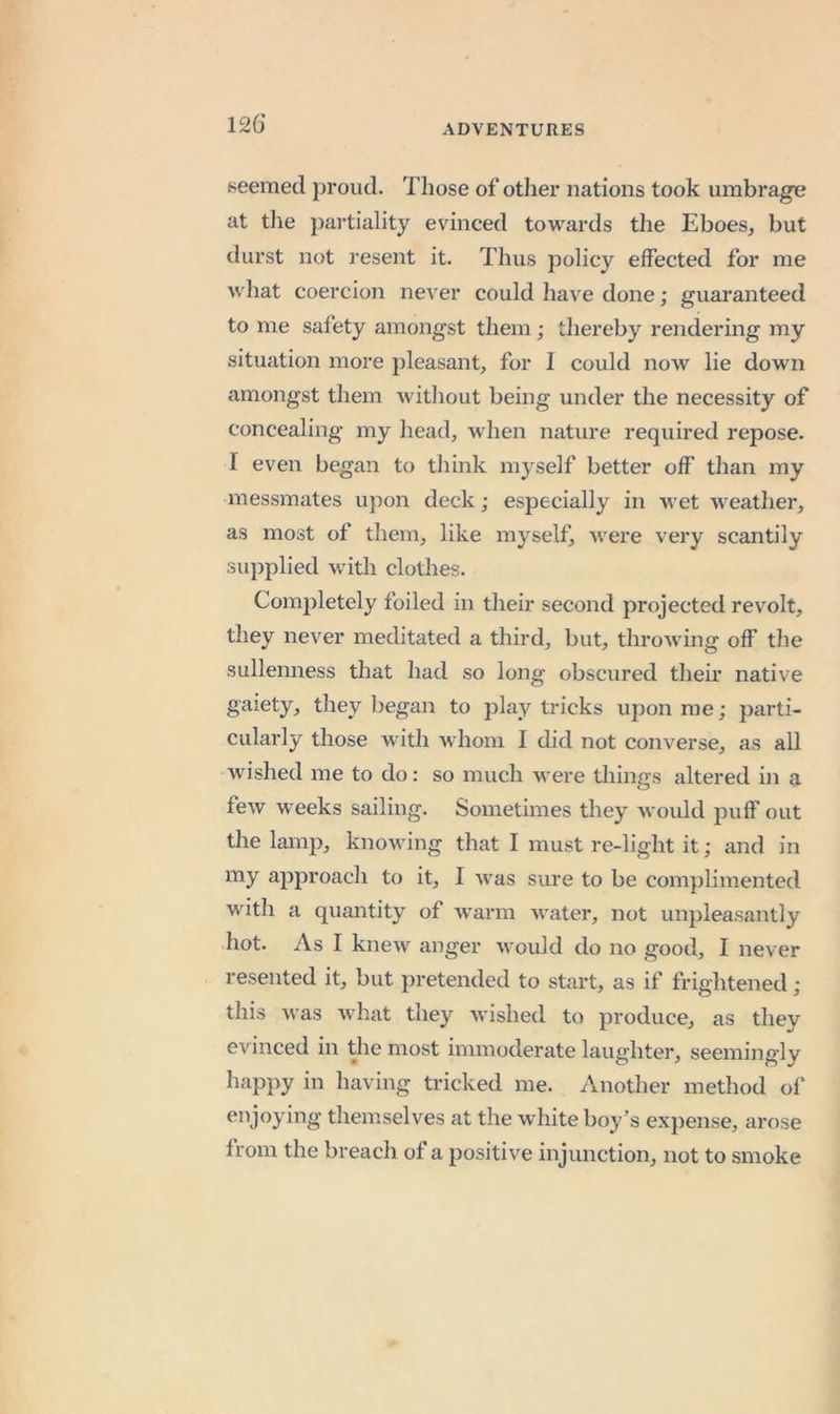 126* seemed proud. Those of other nations took umbrage at the partiality evinced towards the Eboes^ but durst not resent it. Thus policy effected for me what coercion never could have done; guaranteed to me safety amongst them; thereby rendering my situation more pleasant, for I could now lie down amongst them without being under the necessity of concealing my head, when nature required repose. I even began to think myself better off than my messmates upon deck; especially in wet weather, as most of them, like myself, were very scantily supplied with clothes. Completely foiled in their second projected revolt, they never meditated a third, but, throwing off the sullenness that had so long obscured their native gaiety, they began to play tricks upon me; parti- cularly those with whom I did not converse, as all wished me to do: so much were things altered in a few weeks sailing. Sometimes they would puff out the lamp, knowing that I must re-light it; and in my ajDproach to it, I was sure to be complimented with a quantity of warm water, not unpleasantly hot. As I knew anger would do no good, I never resented it, but pretended to start, as if frightened ; this was what they wished to produce, as they evinced in the most immoderate laughter, seemingly happy in having tricked me. Another method of enjoying themselves at the w^hite boy’s expense, arose from the breach of a positive injunction, not to smoke