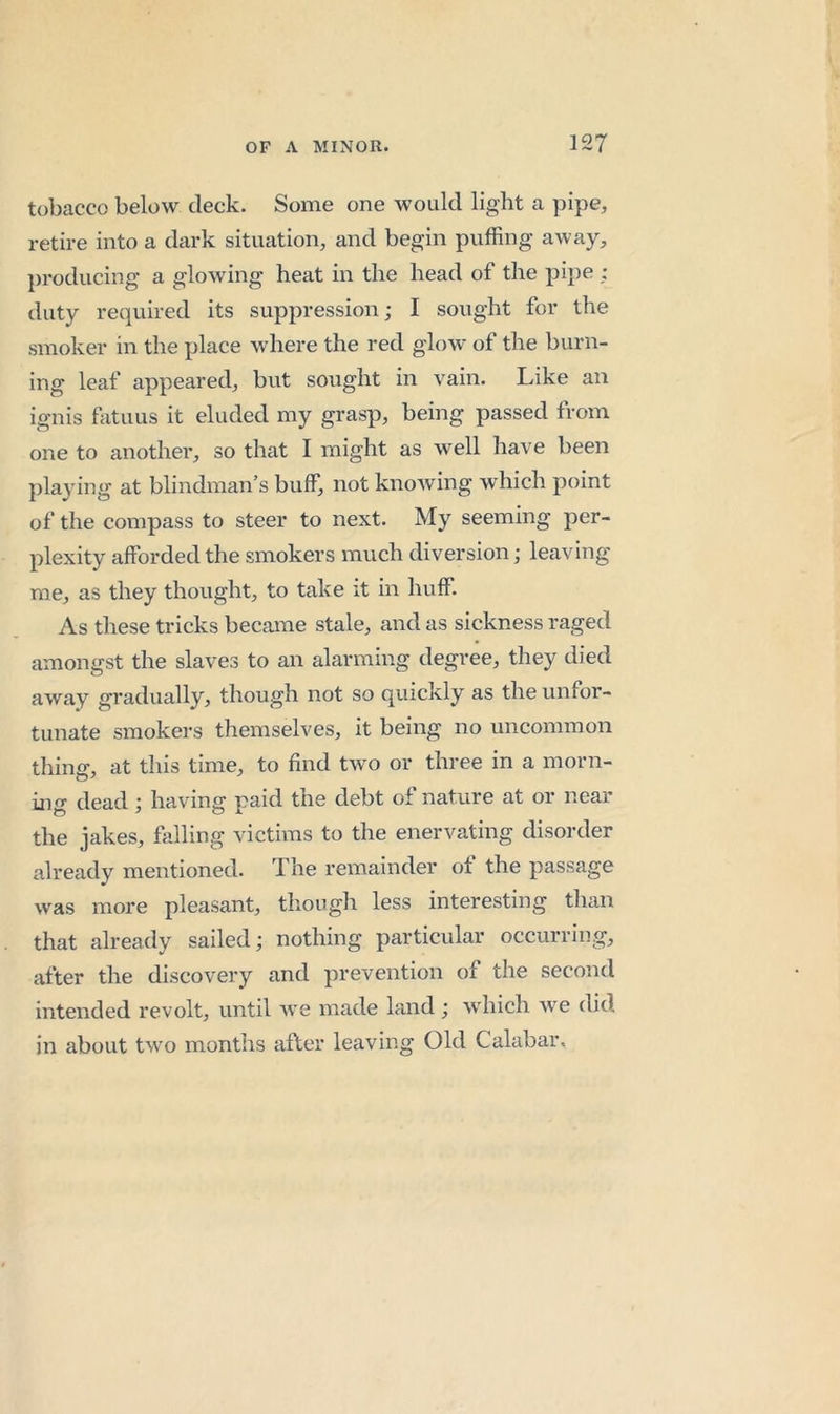 tobacco below deck. Some one would light a pipe, retire into a dark situation, and begin puffing away, producing a glowing heat in the head of the pipe ; duty required its suppression; I sought for the smoker in the place where the red glow of the burn- ing leaf appeared, but sought in vain. Like an ignis fatuus it eluded my grasp, being passed from one to another, so that I might as well have been jilaying at blindman’s buff, not knowing which point of the compass to steer to next. My seeming per- plexity afforded the smokers much diversion; leaving me, as they thought, to take it in huff. As these tricks became stale, and as sickness raged amongst the slaves to an alarming degree, they died away gradually, though not so quickly as the unfor- tunate smokers themselves, it being no uncommon thing, at this time, to find two or three in a morn- ing dead; having paid the debt of nature at or near the jakes, falling victims to the enervating disorder already mentioned. The remainder ot the passage was more pleasant, thougli less interesting than that already sailed; nothing particular occurring, after the discovery and prevention of the second intended revolt, until we made land ; which Ave did in about two months after leaving Old Calabar.